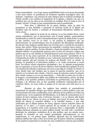 Historia reciente de la Unidad Católica: un gran bien a conservar en España. XXV Jornadas… José Fermín Garralda. 2015
9
forma sorprendente -era el que menos posibilidades tenía en la terna presentada
a don Juan Carlos- la presidencia de Gobierno aquellos neurálgicos años. No
obstante –repetimos- una minoría de ocho obispos más el cardenal arzobispo de
Toledo enseñó a los católicos el magisterio de la Iglesia y además con una voz
profética que con los años se ha convertido en realidad. Pero de nada le sirve al
profeta “acertar” si luego no hay arrepentimiento ante lo profetizado.
Pues bien, a diferencia de no pocos obispos, estos 25 años los
jornadistas se han decidido a mantener la doctrina social de la Iglesia sin
claudicar ante los hechos, y combatir al denominado liberalismo católico (C.,
2003, 2013).
Estos seglares–la punta de un iceberg- no se han dejado llevar, como
ciertos eclesiásticos, por el oportunismo ante el poder político, ocasionalismo
manifestado ya antes de 1978 y sistemáticamente a partir de dicha fecha. Lo peor
es que muchas veces no se trató –o así muchos lo dedujeron por sus
intervenciones- de accidentalismo sino de profesión del liberalismo moderado.
De ahí que estos seglares, pueblo llano con el sentir puro y sencillo de sus padres,
tienen más mérito. Dicho oportunismo ha impedido a muchos laicos ejercer su
verdadero criterio católico, los hizo liberales, y hasta les impidió a la larga el libre
albedrío debido a la paralización general, pues el clero les encauzó a seguir una
política que en su raíz admitía la voluntad general como tesis práctica. Tal es “el
imperio de la ley como expresión de la voluntad popular” (preámbulo de la
Constitución de 1978), ley fundada en una “soberanía nacional (que) reside en el
pueblo español, del que emanan los poderes del Estado” (Art. 1), siendo “la
justicia, la igualdad y el pluralismo político” y el “orden económico y social
justo” los únicos valores superiores (preámbulo y Art. 1), además propugnados
que no supuestos, y menos de forma objetiva. Esta Constitución equipara el error
y la mentira (de entrada es igual que uno yerre a que diga la verdad), la virtud y el
vicio, donde todo vale siempre que se posea la mayoría numérica -que en la
práctica es la minoría más votada- o bien la suma de minorías contra la minoría
más votada -aunque a su vez sea minoritaria…-. Todo ello se activa por el culto a
la imagen y el pensamiento débil, una política de conformismo, pereza, de dejar
la política a los partidos políticos convertidos en partitocracia, una política de
entregas y de mínimos que ya han quedado totalmente sobrepasados por el
vendaval. Ahora, en 2015, todos se quejan de lo mal que está todo pero ya es
tarde.
Durante 25 años, los seglares han asistido al contradictorio
espectáculo de aquellos clérigos que decían oponerse a hacer política, pero que
sucesivamente han sido considerados como referente de los políticos en todas sus
insuficiencias: en la aceptación del liberalismo, en la falta de contundencia en el
rechazo de leyes injustas como el divorcio vincular, y en su silencio allá donde
debían alzar la voz. Ahora, en 2015, ya hablan, pero pocos les hacen caso. Han
dejado de liderar la sociedad católica -y la sociedad misma-, y han sido
sustituidos por el último famoso de turno, algunos nuevos maestros laicos de
internet, el “se dice”, y el marco general de un mundo en el que hay que
preguntarse si el hombre actúa como personas libre y responsable. Si dichos
clérigos hubieran afirmado un marco político donde “no todo vale”, si hubieran
declarado los principios verdaderos de la alta política -que era misión suya-,
basando la sociedad en una verdad garantizada adecuadamente en sus
instituciones, si –en primer lugar- hubieran afirmado que las instituciones
públicas debían dar culto a Dios en la forma que Él quiere, hubieran conseguido
de los poderes temporales la creación de unas condiciones externas para facilitar
 
