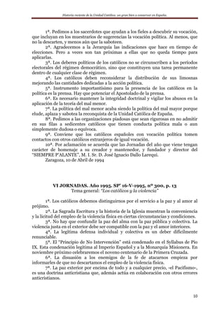 Historia reciente de la Unidad Católica: un gran bien a conservar en España.
10
1ª. Pedimos a los sacerdotes que ayudan a los fieles a descubrir su vocación,
que incluyan en los muestrarios de sugerencias la vocación política. Al menos, que
no la descarten, y menos aún que la saboteen.
2ª. Agradecemos a la Jerarquía las indicaciones que hace en tiempo de
elecciones. Pero a veces son tan próximas a ellas que no queda tiempo para
aplicarlas.
3ª. Los deberes políticos de los católicos no se circunscriben a los períodos
electorales del régimen democrático, sino que constituyen una tarea permanente
dentro de cualquier clase de régimen.
4ª. Los católicos deben reconsiderar la distribución de sus limosnas
mejorando las cantidades dedicadas a la acción política.
5ª. Instrumento importantísimo para la presencia de los católicos en la
política es la prensa. Hay que potenciar el Apostolado de la prensa.
6ª. Es necesario mantener la integridad doctrinal y vigilar los abusos en la
aplicación de la teoría del mal menor.
7ª. La política del mal menor acaba siendo la política del mal mayor porque
elude, aplaza y sabotea la reconquista de la Unidad Católica de España.
8ª. Pedimos a las organizaciones piadosas que sean rigurosas en no admitir
en sus filas a sedicentes católicos que tienen conducta política mala o aun
simplemente dudosa o equívoca.
9ª. Conviene que los católicos españoles con vocación política tomen
contactos con otros católicos extranjeros de igual vocación.
10ª. Por aclamación se acuerda que las Jornadas del año que viene tengan
carácter de homenaje a su creador y mantenedor, y fundador y director del
“SIEMPRE P’ALANTE”, M. I. Sr. D. José Ignacio Dallo Larequi.
Zaragoza, 10 de Abril de 1994
VI JORNADAS. Año 1995. SP’ 16-V-1995, nº 300, p. 13
Tema general: “Los católicos y la violencia”
1ª. Los católicos debemos distinguirnos por el servicio a la paz y al amor al
prójimo.
2ª. La Sagrada Escritura y la historia de la Iglesia muestran la conveniencia
y la licitud del empleo de la violencia física en ciertas circunstancias y condiciones.
3ª. No hay que confundir la paz del alma con la paz pública y colectiva. La
violencia justa en el exterior debe ser compatible con la paz y el amor interiores.
4ª. La legítima defensa individual y colectiva es un deber difícilmente
renunciable.
5ª. El “Principio de No Intervención” está condenado en el Syllabus de Pío
IX. Esta condenación legitima al Imperio Español y a la Monarquía Misionera. En
noviembre próximo celebraremos el noveno centenario de la Primera Cruzada.
6ª. La disuasión a los enemigos de la fe de atacarnos empieza por
informarles de que no descartamos el empleo de la violencia física.
7ª. La paz exterior por encima de todo y a cualquier precio, -el Pacifismo-,
es una doctrina anticristiana que, además actúa en colaboración con otros errores
anticristianos.
 