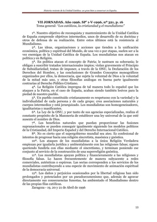 Historia reciente de la Unidad Católica: un gran bien a conservar en España.
13
VII JORNADAS. Año 1996. SP’ 1-V-1996, nº 321, p. 16
Tema general: “Los católicos, la cristiandad y el mundialismo”
1ª. Nuestro objetivo de reconquista y mantenimiento de la Unidad Católica
de España comprende objetivos intermedios, unos de desarrollo de su doctrina y
otros de defensa de su realización. Entre estos últimos está la resistencia al
Mundialismo.
2ª. Las ideas, organizaciones y acciones que tienden a la unificación
económica, política y espiritual del Mundo, de una vez o por etapas, suelen ser a la
vez enemigas de la Unidad Católica de España. Los mundialistas nos atacan en
política y en Religión.
3ª. En política atacan el concepto de Patria; le sustraen su soberanía; le
obligan a suscribir tratados internacionales impíos; violan gravemente el Principio
de Subsidiariedad; tratan de imponer, a través de la ONU, la Declaración de los
Derechos del Hombre, y las conclusiones de Grandes Conceptos monográficos
organizados por ellos, la democracia, que sujeta la voluntad de Dios a la voluntad
de la mitad más uno, y otras filosofías análogas en buena parte igualmente
contrarias al Derecho Público Cristiano.
4ª. La Religión Católica impregna de tal manera todo lo español que los
ataques a la Patria, en el caso de España, acaban siendo también lesivos para la
piedad de nuestro pueblo.
5ª. Un pueblo constituido cristianamente es respetuoso con la variedad y la
individualidad de cada persona y de cada grupo; crea asociaciones naturales y
cuerpos intermedios y está jerarquizado. Los mundialistas son homogeneizadores,
igualitaristas y masificantes.
6ª. La Ley de la ONU, y por tanto de sus agencias especializadas, realiza el
constante propósito de la Masonería de establecer una ley universal de la que esté
ausente el nombre de Dios.
7ª. Los beneficios naturales que puedan proporcionar las fusiones
supranacionales se pueden conseguir igualmente siguiendo los modelos políticos
de la Cristiandad, del Imperio Español y del Derecho Internacional Católico.
8ª. No es cierto que el supergobierno mundial sea ateo. Es confesional de
intentos de progresar hacia una religión sincretista, masónica y gnóstica.
10ª. Los ataques de los mundialistas a la única Religión Verdadera
empiezan por igualarla jurídica y ambientalmente con las religiones falsas; siguen
queriendo fundirla con ellas mediante el sincretismo, y terminan poniendo ese
conjunto al servicio de la construcción de una superreligión gnóstica.
11ª. Los mundialistas apoyan política y financieramente a las religiones y
filosofía falsas. Lo hacen frecuentemente de manera subyacente a redes
comerciales, auténticas o espúreas. Las sectas corresponden a los servicios de los
mundialistas contribuyendo a una especie de movimiento de animación espiritual
de la democracia universal.
12ª. Los daños y perjuicios ocasionados por la libertad religiosa han sido
prolongados y potenciados por un pseudoecumenismo que, además de agravar
directamente sus consecuencias funestas, ha ambientado el Mundialismo dentro
de las propias filas católicas.
Zaragoza - 19, 20 y 21 de Abril de 1996
 