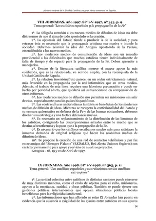 Historia reciente de la Unidad Católica: un gran bien a conservar en España.
14
VIII JORNADAS. Año 1997. SP’ 1-V-1997, nº 343, p. 9
Tema general: “Los católicos españoles y la propagación de la Fe”
1ª. La obligada atención a los nuevos medios de difusión de ideas no debe
distraernos de que el alma de todo apostolado es la oración.
2ª. La apostasía del Estado tiende a producir la de la sociedad, y para
retrasar ésta es necesario que la propaganda cristiana sea masiva e inunde la
sociedad. Debemos relanzar la idea del Antiguo Apostolado de la Prensa,
extendiéndolo a los nuevos medios.
3ª. Los modernos medios de comunicación de ideas son un remedio
providencial a las dificultades que muchos católicos tienen individualmente de
falta de tiempo y de espacio para la propagación de la Fe. Deben aprender a
manejarlos.
4ª. Dentro de la literatura católica merece el mayor apoyo la más
combatida, que es la relacionada, en sentido amplio, con la reconquista de la
Unidad Católica de España.
5ª. La relación inversión/fruto parece, en un orden estrictamente natural,
más favorable en la propaganda por la red informática que en otros medios.
Además, el trabajo de esta línea requiere una laboriosa preparación y puede ser
hecho por personal adicto, que quedaría así subvencionado en compensación de
otros esfuerzos.
6ª. Los modernos medios de difusión nos permiten ser misioneros sin salir
de casa, especialmente para los países hispanófonos.
7ª. Las contraculturas anticristianas también se benefician de los modernos
medios de difusión de ideas. Mientras se recupera la confesionalidad del Estado y
su censura gubernativa en defensa de la Fe y de las buenas costumbres, debemos
diseñar una estrategia y una táctica defensivas nuevas.
8ª. Es necesario un replanteamiento de la distribución de las limosnas de
los católicos, corrigiendo las desproporciones actuales entre lo mucho que se
destina a beneficencia y lo poco que a la propagación de la Fe.
9ª. Es necesario que los católicos escribamos mucho más para satisfacer la
inmensa demanda de original religioso que hacen los novísimos medios de
difusión de ideas.
10ª. Se propone la creación de una red de contactos telefónicos y por fax
entre amigos del “Siempre P’alante” (REDALUS, Red Alerta Uniones Seglares) con
carácter permanente para apoyo y servicio de nuestros proyectos.
Zaragoza - 18, 19 y 20 de Abril de 1997
IX JORNADAS. Año 1998. SP’ 1-V-1998, nº 365, p. 11
Tema general: “Los católicos españoles y sus relaciones con los católicos
extranjeros”
1ª. La caridad colectiva entre católicos de distintas naciones puede ejercerse
de muy distintas maneras, como el envío de objetos para el culto, misioneros,
apoyos a la enseñanza, sanidad y obras públicas. También se puede ejercer con
gestiones políticas internacionales que apoyen situaciones políticas locales
beneficiosas para la religiosidad ambiental.
2ª. Las informaciones que han aflorado en estas IX Jornadas han puesto en
evidencia que la ausencia o exigüidad de las ayudas entre católicos en sus apuros
 