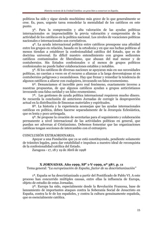 Historia reciente de la Unidad Católica: un gran bien a conservar en España.
15
políticos ha sido y sigue siendo muchísimo más grave de lo que generalmente se
cree. Es, pues, urgente tarea remodelar la mentalidad de los católicos en este
punto.
3ª. Para la comprensión y alta valoración de las ayudas políticas
internacionales es imprescindible la previa valoración y comprensión de la
actividad de los católicos en la política nacional. Los niveles de vocaciones políticas
nacionales e internacionales son correlativos.
4ª. La ayuda internacional política entre católicos presupone una afinidad
entre los grupos en relación, basada en la ortodoxia y en que sus luchas políticas al
menos tiendan a establecer la confesionalidad católica del Estado, que es de
doctrina universal. Es difícil nuestro entendimiento con grupos sedicentes
católicos contaminados de liberalismo, que abusan del mal menor y de
contubernios. Sin Estados confesionales o al menos de grupos políticos
confesionales no puede haber colaboraciones estables y notables.
5ª. Si los católicos de diversas naciones se apoyaran más en sus necesidades
políticas, no caerían a veces en el recurso a alianzas a la larga desventajosas ni en
contubernios peligrosos y escandalosos. Hay que frenar y remediar la tendencia de
algunos católicos a aliarse con cualquiera, invocando un falso ecumenismo.
6ª. Denunciamos el increíble pero real fenómeno, exactamente inverso a
nuestras propuestas, de que algunos católicos ayudan a grupos anticristianos
invocando una falsa caridad y un falso ecumenismo.
7ª. Las gestiones de ayuda política internacional requieren mucho dinero.
Se recuerda la conclusión de anteriores Jornadas de corregir la desproporción
actual en la distribución de limosnas materiales y espirituales.
8ª. La historia y la experiencia aconsejan que las ayudas internacionales
católicas en política, deben hacerse separadamente de la Jerarquía Eclesiástica,
que es lenta y poco arriesgada.
9ª. Se propone la creación de secretarías para el seguimiento y colaboración
permanente a nivel internacional de las actividades políticas en general, que
puedan ser adversas al Cristianismo. Debemos fomentar que las organizaciones
católicas tengan secciones de intercambio con el extranjero.
CONCLUSIÓN EXTRAORDINARIA.
Apoyar a una Fundación que ya se está constituyendo, pendiente solamente
de trámites legales, para dar estabilidad e impulsos a nuestro ideal de reconquista
de la confesionalidad católica del Estado.
Zaragoza - 17, 18 y 19 de Abril de 1998
X JORNADAS. Año 1999. SP’ 1-V-1999, nº 387, p. 11
Tema general: “La europeización de España, factor de su descristianización”
1ª. España se ha descristianizado a partir del Pontificado de Pablo VI. A este
proceso han concurrido múltiples causas, entre ellas la influencia de Europa,
objeto de estudio de estas Jornadas.
2ª. Europa ha sido, especialmente desde la Revolución Francesa, base de
lanzamiento de importantes ataques contra la Soberanía Social de Jesucristo en
España, contra la fe de los españoles, y contra la cultura genuinamente española,
que es esencialmente católica.
 
