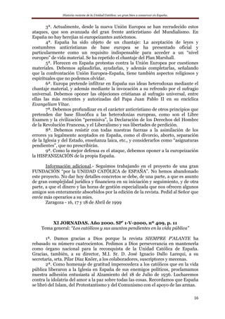 Historia reciente de la Unidad Católica: un gran bien a conservar en España.
16
3ª. Actualmente, desde la nueva Unión Europea se han recrudecido estos
ataques, que son avanzada del gran frente anticristiano del Mundialismo. En
España no hay herejías ni europeizantes autóctonos.
4ª. España ha sido objeto de un chantaje: La aceptación de leyes y
costumbres anticristianas de base europea se ha presentado oficial y
particularmente como un requisito indispensable para acceder a un “nivel
europeo” de vida material. Se ha repetido el chantaje del Plan Marshall.
5ª. Florecen en España protestas contra la Unión Europea por cuestiones
materiales. Debemos aplaudirlas, ayudarlas, y además completarlas, señalando
que la confrontación Unión Europea-España, tiene también aspectos religiosos y
espirituales que no podemos olvidar.
6ª. Europa pretende infiltrar en España sus ideas heterodoxas mediante el
chantaje material, y además mediante la invocación a su refrendo por el sufragio
universal. Debemos oponer las objeciones cristianas al sufragio universal, entre
ellas las más recientes y autorizadas del Papa Juan Pablo II en su encíclica
Evangelium Vitae.
7ª. Debemos profundizar en el carácter anticristiano de otros principios que
pretenden dar base filosófica a las heterodoxias europeas, como son el Libre
Examen y la civilización “permisiva”, la Declaración de los Derechos del Hombre
de la Revolución Francesa, y el Liberalismo y sus libertades de perdición.
8ª. Debemos resistir con todas nuestras fuerzas a la asimilación de los
errores ya legalmente aceptados en España, como el divorcio, aborto, separación
de la Iglesia y del Estado, enseñanza laica, etc., y considerarlos como “asignaturas
pendientes”, que no prescribirán.
9ª. Como la mejor defensa es el ataque, debemos oponer a la europeización
la HISPANIZACIÓN de la propia España.
Información adicional.- Seguimos trabajando en el proyecto de una gran
FUNDACIÓN “por la UNIDAD CATÓLICA de ESPAÑA”. No hemos abandonado
este proyecto. No dar hoy detalles concretos se debe, de una parte, a que es asunto
de gran complejidad jurídica y financiera en su iniciación y seguimiento, y de otra
parte, a que el dinero y las horas de gestión especializada que nos ofrecen algunos
amigos son enteramente absorbidos por la edición de la revista. Pedid al Señor que
envíe más operarios a su mies.
Zaragoza - 16, 17 y 18 de Abril de 1999
XI JORNADAS. Año 2000. SP’ 1-V-2000, nº 409, p. 11
Tema general: “Los católicos y sus asuntos pendientes en la vida pública”
1ª. Damos gracias a Dios porque la revista SIEMPRE P’ALANTE ha
rebasado su número cuatrocientos. Pedimos a Dios perseverancia en mantenerla
como órgano nacional para la reconquista de la Unidad Católica de España.
Gracias, también, a su director, M.I. Sr. D. José Ignacio Dallo Larequi, a su
secretaria, srta. Pilar Díaz Knörr, a los colaboradores, suscriptores y mecenas.
2ª. Como homenaje de gratitud imperecedera a los católicos que en la vida
pública liberaron a la Iglesia en España de sus enemigos políticos, proclamamos
nuestra adhesión entusiasta al Alzamiento del 18 de Julio de 1936. Lucharemos
contra la idolatría del amor a la paz sobre todas las cosas. Recordamos que España
se libró del Islam, del Protestantismo y del Comunismo con el apoyo de las armas.
 