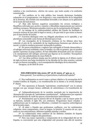 Historia reciente de la Unidad Católica: un gran bien a conservar en España.
18
cadalsos a las conclusiones, -efectos sin causa-, que tanto ayuda a la confusión
consensuada.
4ª. Los católicos en la vida pública han tomado decisiones fundadas
solamente en el pragmatismo, con desprecio y aun contradicción de la integridad
de la doctrina. Ha existido una mentalidad favorable a los abusos en la aplicación
de la teoría del mal menor.
5ª. Han sido factores negativos acumulados los errores teológicos y
filosóficos cultivados por acción y omisión y difundidos impunemente por sectores
católicos europeos. Mostramos grandes reservas por la europeización de España.
6ª. La entrega de la confesionalidad católica del Estado ha facilitado la
creencia errónea de que todo lo legal es moral, y de que todo lo que existe es bueno
por el mero hecho de existir.
7ª. Conviene distinguir entre un obligado pluralismo en lo opinable, y un
pluralismo censurable como forma de libertad para el mal.
8ª. Los encargados de la formación cristiana en los últimos años han
reducido el acto de fe, vaciándole de las implicaciones humanas que afectan a la
moral y a toda la conducta personal, incluyendo la política.
9ª. No pocos eclesiásticos y seglares han entregado al Estado democrático y
al sufragio universal realidades como la familia y la vida en germen, que no pueden
quedar expuestas al juego político. Se han difundido demasiado poco las censuras
a la omnipotencia del sufragio universal que figuran en la encíclica “Evangelium
Vitae” (no sólo antiabortista) de Juan Pablo II.
10ª. Las ideas políticas impías que ha sufrido la Iglesia en el último cuarto
de siglo tuvieron una larga incubación en las décadas de los años sesenta y setenta
en que no fueron corregidas, y en la manipulación ideológica de la educación.
Zaragoza, 22 de abril de 2001
XIII JORNADAS Año 2002. SP’ 16-IV-2002, nº 452, p. 11
Tema general: “Los católicos y el patriotismo tradicional español”
1ª. Nos reafirmamos en servir como a primer objetivo a la reconquista de la
Unidad Católica de España, y en consideración de la misma a la revista Siempre
P´Alante.
2ª. Nos oponemos al llamado "patriotismo constitucional" con la misma
energía con que siempre hemos calificado de anticristiana a la Constitución de
1978.
3ª. Independientemente de la cuestión suscitada por la importación de
Alemania del concepto de "patriotismo constitucional", trabajaremos por suprimir
de la Constitución de 1978 sus apoyos a formulaciones anticristianas.
4ª. Proclamamos que la esencia del ser de España y que la mayor parte de
su historia, incluido el siglo XX, son cristianos. Proponemos hacer estudios y
publicaciones que lo expliquen y difundan y combatir los aspectos antirreligiosos
de la leyenda negra.
5ª. Al amor a España que profesamos confluyen, con los sentimientos
religiosos, otros componentes, como la lengua, la historia, la manera de ser, que,
como no son anticristianos, debemos también asimilar y exaltar.
6ª. La colaboración entre católicos de las distintas ciudades de España
contribuye al sentido religioso del patriotismo.
7ª. Para una mejor exposición y comprensión de la religiosidad del ser de
España, es conveniente que esta religiosidad esté presente más allá de nuestras
 