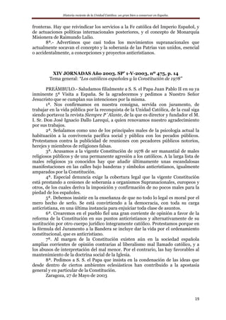 Historia reciente de la Unidad Católica: un gran bien a conservar en España.
19
fronteras. Hay que reivindicar los servicios a la Fe católica del Imperio Español, y
de actuaciones políticas internacionales posteriores, y el concepto de Monarquía
Misionera de Raimundo Lulio.
8ª.- Advertimos que casi todos los movimientos supranacionales que
actualmente socavan el concepto y la soberanía de las Patrias van unidos, esencial
o accidentalmente, a concepciones y proyectos anticristianos.
XIV JORNADAS Año 2003. SP’ 1-V-2003, nº 475, p. 14
Tema general: “Los católicos españoles y la Constitución de 1978”
PREÁMBULO.- Saludamos filialmente a S. S. el Papa Juan Pablo II en su ya
inminente 5ª Visita a España. Se la agradecemos y pedimos a Nuestro Señor
Jesucristo que se cumplan sus intenciones por la misma.
1ª. Nos confirmamos en nuestra consigna, servida con juramento, de
trabajar en la vida pública por la reconquista de la Unidad Católica, de la cual siga
siendo portavoz la revista Siempre P´Alante, de la que es director y fundador el M.
I. Sr. Don José Ignacio Dallo Larequi, a quien renovamos nuestro agradecimiento
por sus trabajos.
2ª. Señalamos como uno de los principales males de la psicología actual la
habituación a la convivencia pacífica social y pública con los pecados públicos.
Protestamos contra la publicidad de reuniones con pecadores públicos notorios,
herejes y miembros de religiones falsas.
3ª. Acusamos a la vigente Constitución de 1978 de ser manantial de males
religiosos públicos y de una permanente agresión a los católicos. A la larga lista de
males religiosos ya conocidos hay que añadir últimamente unas escandalosas
manifestaciones en las calles bajo banderas y símbolos anticristianos, igualmente
amparados por la Constitución.
4ª. Especial denuncia exige la cobertura legal que la vigente Constitución
está prestando a cesiones de soberanía a organismos Supranacionales, europeos y
otros, de los cuales deriva la imposición y confirmación de no pocos males para la
piedad de los españoles.
5ª. Debemos insistir en la enseñanza de que no todo lo legal es moral por el
mero hecho de serlo. Se está convirtiendo a la democracia, con toda su carga
anticristiana, en una última instancia para enjuiciar toda clase de asuntos.
6ª. Crearemos en el pueblo fiel una gran corriente de opinión a favor de la
reforma de la Constitución en sus puntos anticristianos y alternativamente de su
sustitución por otro cuerpo jurídico íntegramente católico. Protestamos porque en
la fórmula del Juramento a la Bandera se incluye dar la vida por el ordenamiento
constitucional, que es anticristiano.
7ª. Al margen de la Constitución existen aún en la sociedad española
amplias corrientes de opinión contrarias al liberalismo mal llamado católico, y a
los abusos de interpretación del mal menor. Por el contrario, las hay favorables al
mantenimiento de la doctrina social de la Iglesia.
8ª. Pedimos a S. S. el Papa que insista en la condenación de las ideas que
desde dentro de ciertos ambientes eclesiásticos han contribuido a la apostasía
general y en particular de la Constitución.
Zaragoza, 27 de Mayo de 2003
 