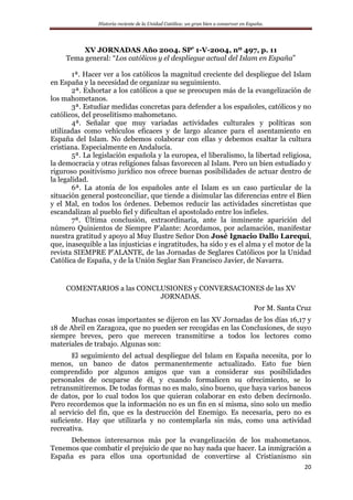 Historia reciente de la Unidad Católica: un gran bien a conservar en España.
20
XV JORNADAS Año 2004. SP’ 1-V-2004, nº 497, p. 11
Tema general: “Los católicos y el despliegue actual del Islam en España”
1ª. Hacer ver a los católicos la magnitud creciente del despliegue del Islam
en España y la necesidad de organizar su seguimiento.
2ª. Exhortar a los católicos a que se preocupen más de la evangelización de
los mahometanos.
3ª. Estudiar medidas concretas para defender a los españoles, católicos y no
católicos, del proselitismo mahometano.
4ª. Señalar que muy variadas actividades culturales y políticas son
utilizadas como vehículos eficaces y de largo alcance para el asentamiento en
España del Islam. No debemos colaborar con ellas y debemos exaltar la cultura
cristiana. Especialmente en Andalucía.
5ª. La legislación española y la europea, el liberalismo, la libertad religiosa,
la democracia y otras religiones falsas favorecen al Islam. Pero un bien estudiado y
riguroso positivismo jurídico nos ofrece buenas posibilidades de actuar dentro de
la legalidad.
6ª. La atonía de los españoles ante el Islam es un caso particular de la
situación general postconciliar, que tiende a disimular las diferencias entre el Bien
y el Mal, en todos los órdenes. Debemos reducir las actividades sincretistas que
escandalizan al pueblo fiel y dificultan el apostolado entre los infieles.
7ª. Última conclusión, extraordinaria, ante la inminente aparición del
número Quinientos de Siempre P’alante: Acordamos, por aclamación, manifestar
nuestra gratitud y apoyo al Muy Ilustre Señor Don José Ignacio Dallo Larequi,
que, inasequible a las injusticias e ingratitudes, ha sido y es el alma y el motor de la
revista SIEMPRE P’ALANTE, de las Jornadas de Seglares Católicos por la Unidad
Católica de España, y de la Unión Seglar San Francisco Javier, de Navarra.
COMENTARIOS a las CONCLUSIONES y CONVERSACIONES de las XV
JORNADAS.
Por M. Santa Cruz
Muchas cosas importantes se dijeron en las XV Jornadas de los días 16,17 y
18 de Abril en Zaragoza, que no pueden ser recogidas en las Conclusiones, de suyo
siempre breves, pero que merecen transmitirse a todos los lectores como
materiales de trabajo. Algunas son:
El seguimiento del actual despliegue del Islam en España necesita, por lo
menos, un banco de datos permanentemente actualizado. Esto fue bien
comprendido por algunos amigos que van a considerar sus posibilidades
personales de ocuparse de él, y cuando formalicen su ofrecimiento, se lo
retransmitiremos. De todas formas no es malo, sino bueno, que haya varios bancos
de datos, por lo cual todos los que quieran colaborar en esto deben decírnoslo.
Pero recordemos que la información no es un fin en sí misma, sino solo un medio
al servicio del fin, que es la destrucción del Enemigo. Es necesaria, pero no es
suficiente. Hay que utilizarla y no contemplarla sin más, como una actividad
recreativa.
Debemos interesarnos más por la evangelización de los mahometanos.
Tenemos que combatir el prejuicio de que no hay nada que hacer. La inmigración a
España es para ellos una oportunidad de convertirse al Cristianismo sin
 