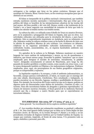 Historia reciente de la Unidad Católica: un gran bien a conservar en España.
21
arriesgarse a los castigos que tiene en los países coránicos. Siempre que el
arzobispo de Valencia, Mons. García Gasco, no les construya mezquitas para que se
obstinen en sus errores.
El Islam es inseparable de la política nacional e internacional, que también
entraña cuestiones morales nacionales e internacionales. Hay que evitar que la
política del Islam se beneficie de las interpretaciones abusivas de las teorías del
mal menor, del bien posible y del voto útil. Hemos venido a dar testimonio de la
Verdad y no a hacer negocios con mentalidad de tratantes de feria que todo lo
miden con calcular si tendrá cuenta o no tendrá cuenta.
La cultura ha sido y es utilizada como Caballo de Troya en asuntos diversos,
pero en la aceptación y propagación del Islam en España, más que en otros. Las
actividades culturales son utilizadas para la circulación del dinero, y para hacer
ambiente. Esto es especialmente importante en Andalucía, pero no solamente en
ella. Debemos exaltar la cultura cristiana como ya ha hecho la diócesis de Jaén con
la edición de magníficos álbumes de arte cristiano. Los cristianos no debemos
colaborar ni en organizar actividades culturales mahometanas, ni mixtas,
cediéndoles locales, anunciándolas, etc., ni siquiera haciéndoles ambiente con
nuestra asistencia.
Un apéndice de la cultura es la filología. Debemos mantener en nuestro
lenguaje las voces castizas de mahometanos y moros, en vez de musulmanes e
islámicos, que tienen menos carga. Proscribir la palabra “inmolarse” que se viene
empleando para designar el suicidio de terroristas. Inicialmente, la palabra
“moro”, designaba escuetamente al natural de Mauritania, pero luego ha ido
pasando de nombre gentilicio a nombre común, como sucede con otras voces, y así
la vemos designando también en Filipinas a los mahometanos indígenas. Podemos
emplearlas, pues, aquí, sin preocuparnos de sus límites geográficos originarios,
porque es comprensible y expresiva.
La legislación española y la europea, y todo el ambiente judeomasónico, es
favorable, aunque parezca contradictorio, al Islam, en cuanto que es enemigo del
aún más odiado, discretamente, Catolicismo. Pero estudiando y trabajando, se
pueden encontrar en ese Derecho, lagunas, rendijas y posibilidades de detener al
Islam. Por ejemplo, las invectivas del Corán contra los que no le siguen, podrían en
algunos casos ser denunciadas como delitos de incitación y fomento al odio y al
racismo. Para ello necesitamos bufetes de abogados y gestorías especializados. La
víspera de iniciarse nuestras Jornadas, el fiscal general de la Audiencia Nacional
anunció que iba a designar a cuatro fiscales para que se especializaran en
terrorismo islámico.
XVI JORNADAS Año 2005. SP’ 1-V-2005, nº 519, p. 11
Tema general: “La movilización de los seglares católicos españoles”
1ª. Los reunidos deciden por aclamación manifestar su gratitud y adhesión
al M. I. Sr. Don José Ignacio Dallo Larequi por su labor en la Unión Seglar de San
Francisco Javier, de Navarra, en la revista Siempre P´Alante y en éstas y en las
precedentes Jornadas de Seglares Católicos por la Unidad Católica de España. Le
ruegan que continúe, impávido, al frente de estas tareas. Y le prometen todo su
apoyo, simbólico y personal, para ello.
 