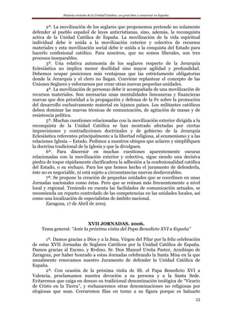 Historia reciente de la Unidad Católica: un gran bien a conservar en España.
22
2ª. La movilización de los seglares que proponemos pretende no solamente
defender al pueblo español de leyes anticristianas, sino, además, la reconquista
activa de la Unidad Católica de España. La movilización de la vida espiritual
individual debe ir unida a la movilización exterior y colectiva de recursos
materiales y esta movilización social debe ir unida a la conquista del Estado para
hacerlo confesional católico. Para nosotros, que no somos liberales, son tres
procesos inseparables.
3ª. Una relativa autonomía de los seglares respecto de la Jerarquía
Eclesiástica no implica menor docilidad sino mayor agilidad y profundidad.
Debemos ocupar posiciones más ventajosas que las estrictamente obligatorias
donde la Jerarquía y el clero no llegan. Conviene replantear el concepto de las
Uniones Seglares y esforzarnos por crear otras nuevas pequeñas unidades.
4ª. La movilización de personas debe ir acompañada de una movilización de
recursos materiales. Son necesarias unas mentalidades limosneras y financieras
nuevas que den prioridad a la propagación y defensa de la Fe sobre la promoción
del desarrollo exclusivamente material en lejanos países. Los militantes católicos
deben dominar las nuevas técnicas de comunicación, de agitación de masas y de
resistencia política.
5ª. Muchas cuestiones relacionadas con la movilización exterior dirigida a la
reconquista de la Unidad Católica se han mostrado afectadas por ciertas
imprecisiones y contradicciones doctrinales y de gobierno de la Jerarquía
Eclesiástica referentes principalmente a la libertad religiosa, al ecumenismo y a las
relaciones Iglesia – Estado. Pedimos a nuestros obispos que aclaren y simplifiquen
la doctrina tradicional de la Iglesia y que la divulguen.
6ª. Para discernir en muchas cuestiones aparentemente oscuras
relacionadas con la movilización exterior y colectiva, sigue siendo una decisiva
piedra de toque rápidamente clarificadora la adhesión a la confesionalidad católica
del Estado, o su rechazo. Para los que hemos hecho el juramento de defenderla,
éste no es negociable, ni está sujeto a circunstancias nuevas desfavorables.
7ª. Se propone la creación de pequeñas unidades que se coordinen en unas
Jornadas nacionales como éstas. Pero que se reúnan más frecuentemente a nivel
local y regional. Teniendo en cuenta las facilidades de comunicación actuales, se
recomienda un reparto controlado de las competencias en las unidades locales, así
como una localización de especialistas de ámbito nacional.
Zaragoza, 17 de Abril de 2005
XVII JORNADAS. 2006.
Tema general: “Ante la próxima visita del Papa Benedicto XVI a España”
1ª. Damos gracias a Dios y a la Sma. Virgen del Pilar por la feliz celebración
de estas XVII Jornadas de Seglares Católicos por la Unidad Católica de España.
Damos gracias al Excmo. y Rvdmo. Sr. Don Manuel Ureña Pastor, Arzobispo de
Zaragoza, por haber honrado a estas Jornadas celebrando la Santa Misa en la que
anualmente renovamos nuestro Juramento de defender la Unidad Católica de
España.
2ª. Con ocasión de la próxima visita de SS. el Papa Benedicto XVI a
Valencia, proclamamos nuestra devoción a su persona y a la Santa Sede.
Evitaremos que caiga en desuso su tradicional denominación teológica de “Vicario
de Cristo en la Tierra”, y rechazaremos otras denominaciones no religiosas por
elogiosas que sean. Cerraremos filas en torno a su figura porque es baluarte
 