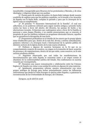 Historia reciente de la Unidad Católica: un gran bien a conservar en España.
23
insustituible e innegociable para librarnos de los protestantes y liberales, y de otras
ideologías y religiones falsas que nos asedian.
3ª. Forma parte de nuestra devoción a la Santa Sede trabajar desde nuestra
condición de seglares para que los políticos españoles, en lo tocante a los Acuerdos
de España con la Santa Sede, cumplan lo pactado y para que la Jerarquía de la
Iglesia exija su cumplimiento.
4ª. El próximo “V Encuentro Internacional de la Familia”, al cual nos
adherimos, es un poderoso estímulo para seguir nuestra antigua y presente lucha
contra las leyes a favor del aborto, del divorcio, las parejas de hecho y las
aberraciones sexuales. Evitaremos que cualesquiera actos a favor de la Familia se
parezcan a unos Juegos Florales, y en cambio procuraremos que se concrete el
propósito de que los católicos rechacen en programas electorales futuros, aquellos
que no garanticen la derogación de esas leyes.
5ª. Proponemos profundizar en el estudio de los cauces que la propia Iglesia
tiene establecidos para que, dentro de la más fiel, devota y estricta subordinación,
podamos informar a la Jerarquía local e Internacional de la opinión pública de
distintos sectores de la Iglesia dentro de la más exacta ortodoxia.
6ª. Pedimos a algunos de nuestros hermanos en la Fe que en su
comportamiento respecto de nosotros, no caigan en la tentación de hacer acepción
de personas y de organizaciones, dentro de las que están, como nosotros, en la más
estricta ortodoxia católica.
7ª. Seguimos observando que casi todas las manifestaciones de
descristianización que sufre España se remontan como a un origen común al
abandono de la confesionalidad católica del Estado. Nos reafirmamos en nuestra
vocación por reconquistarla.
8ª. Deseamos una mayor comunicación y colaboración entre las Uniones
Seglares de España con vistas a una unidad de acción en algunas de estas materias.
9ª. Igualmente proponemos reforzar nuestra comunicación con otros
grupos análogos de Europa para luchar principalmente contra las influencias
anticristianas que desde la Unión Europea se ejercen sobre España y a potenciar la
reconstrucción de las Cristiandades de Europa y de Ultramar.
Zaragoza, 23 de abril de 2006
 