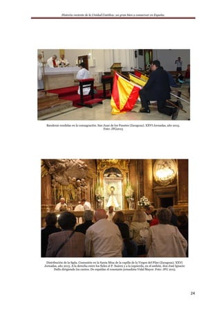 Historia reciente de la Unidad Católica: un gran bien a conservar en España.
24
Banderas rendidas en la consagración. San Juan de los Panetes (Zaragoza). XXVI Jornadas, año 2015.
Foto: JFG2015
Distribución de la Sgda. Comunión en la Santa Misa de la capilla de la Virgen del Pilar (Zaragoza). XXVI
Jornadas, año 2015. A la derecha entre los fieles el P. Suárez y a la izquierda, en el ambón, don José Ignacio
Dallo dirigiendo los cantos. De espaldas el constante jornadista Vidal Mayor. Foto: JFG 2015
 