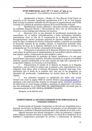 Historia reciente de la Unidad Católica: un gran bien a conservar en España.
25
XVIII JORNADAS. 2007. SP’ 1-V-2007, nº 563, p. 14
Tema general: “Los católicos y la memoria histórica”
1. Agradecemos al Excmo. y Rvdmo. Sr. Don Manuel Ureña Pastor su
presencia en las Jornadas. Igualmente agradecemos al M. I. Sr. D. José Ignacio
Dallo Larequi su esfuerzo sostenido día tras día para la organización de estas XVIII
Jornadas yt la edición de quinientos números de la revista Siempre P’alante.
2. Manifestamos nuestra adhesión y ofrecemos nuestra colaboración a
las entidades Hispania Martyr y Hermandad de Ntra. Sra. de Paracuellos del
Jarama y a otras análogas que conectan con nosotros.
3. Queremos vivir en una situación de movilización permanente, que
concretamos en: a) replicar sistemáticamente a todas cualesquiera iniciativas
anticristianas como es ésta de la recuperación de la Memoria histórica. B)
Reorganizaremos nuestro programa personal de limosnas dedicando la mayor
parte de ellas a la defensa de nuestra civilización católica y española con prioridad
al desarrollo material de los pueblos salvajes. C) Seguiremos luchando hasta
derogarlas las leyes de la Memoria Histórica en lo que tienen de servicio a la
propaganda roja. No a los hechos consumados de los impíos.
4. Tomaremos el salvamento de la Memoria Histórica de la Cristiandad
como punto de partida para el replanteamiento de una política cultural católica de
más amplios vuelos y comprensiva de otros ámbitos y áreas.
5. Combatiremos la maniobra de llamar republicano a lo rojo para
hacerlo pasar como menos repulsivo. Esta falsa sinonimia no se ajusta a la realidad
histórica, apareció tardíamente en los años sesenta del siglo XX y apoyada en el
progresismo religioso, en el irenimo y en el pacifismo.
6. Potenciaremos el estudio de la Historia de España en la Segunda
Enseñanza y que en todos los centros que se dedican a ella, especialmente en los
religiosos, haya libros sobre el Glorioso Movimiento Nacional 1936-1939. Pero
advertimos que el fondo de la cuestión está, más que en los programas, en
idoneidad del profesorado. Combatiremos las teorías laicas de la libertad de
cátedra.
7. Los asistentes muestran su satisfacción por haber sido creada
durante este curso la página WEB de nuestra Revista www.siemprepalante.es y
agradecen a don José Luis Díez Jiménez su entregado apoyo. Asimismo agradecen
las adhesiones en varias formas recibidas y muestran su admiración a los artistas
que han participado en el CONCURSO DE ARMONIZACIÓN convocado para la
conmemoración de los XXV AÑOS de SIEMPRE P’ALANTE.
Zaragoza, 22 de abril de 2007
COMENTARIOS A LAS CONCLUSIONES XVIII JORNADAS de la
UNIDAD CATÓLICA
El mero hecho de formular conclusiones ya desvela una mentalidad seria y
honrada. Los frívolos, los liberales y caóticos, los granujas, no son aficionados a las
definiciones y prefieren la libertad omnímoda para vivir saltando de un lado a otro.
Algunas personas que desean consagrarse a Dios sin pertenecer a ninguna
orden religiosa, pueden encontrar el equivalente a la virtud de la obediencia en su
fidelidad a compromisos personales de servicio, a conclusiones de ejercicios
 