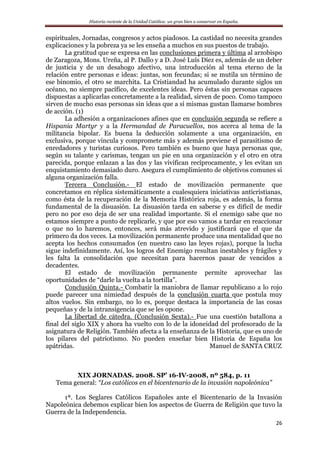 Historia reciente de la Unidad Católica: un gran bien a conservar en España.
26
espirituales, Jornadas, congresos y actos piadosos. La castidad no necesita grandes
explicaciones y la pobreza ya se les enseña a muchos en sus puestos de trabajo.
La gratitud que se expresa en las conclusiones primera y última al arzobispo
de Zaragoza, Mons. Ureña, al P. Dallo y a D. José Luís Díez es, además de un deber
de justicia y de un desahogo afectivo, una introducción al tema eterno de la
relación entre personas e ideas: juntas, son fecundas; si se mutila un término de
ese binomio, el otro se marchita. La Cristiandad ha acumulado durante siglos un
océano, no siempre pacífico, de excelentes ideas. Pero éstas sin personas capaces
dispuestas a aplicarlas concretamente a la realidad, sirven de poco. Como tampoco
sirven de mucho esas personas sin ideas que a sí mismas gustan llamarse hombres
de acción. (1)
La adhesión a organizaciones afines que en conclusión segunda se refiere a
Hispania Martyr y a la Hermandad de Paracuellos, nos acerca al tema de la
militancia bipolar. Es buena la deducción solamente a una organización, en
exclusiva, porque vincula y compromete más y además previene el parasitismo de
enredadores y turistas curiosos. Pero también es bueno que haya personas que,
según su talante y carismas, tengan un pie en una organización y el otro en otra
parecida, porque enlazan a las dos y las vivifican recíprocamente, y les evitan un
enquistamiento demasiado duro. Asegura el cumplimiento de objetivos comunes si
alguna organización falla.
Tercera Conclusión.- El estado de movilización permanente que
concretamos en réplica sistemáticamente a cualesquiera iniciativas anticristianas,
como ésta de la recuperación de la Memoria Histórica roja, es además, la forma
fundamental de la disuasión. La disuasión tarda en saberse y es difícil de medir
pero no por eso deja de ser una realidad importante. Si el enemigo sabe que no
estamos siempre a punto de replicarle, y que por eso vamos a tardar en reaccionar
o que no lo haremos, entonces, será más atrevido y justificará que el que da
primero da dos veces. La movilización permanente produce una mentalidad que no
acepta los hechos consumados (en nuestro caso las leyes rojas), porque la lucha
sigue indefinidamente. Así, los logros del Enemigo resultan inestables y frágiles y
les falta la consolidación que necesitan para hacernos pasar de vencidos a
decadentes.
El estado de movilización permanente permite aprovechar las
oportunidades de “darle la vuelta a la tortilla”.
Conclusión Quinta.- Combatir la maniobra de llamar republicano a lo rojo
puede parecer una nimiedad después de la conclusión cuarta que postula muy
altos vuelos. Sin embargo, no lo es, porque destaca la importancia de las cosas
pequeñas y de la intransigencia que se les opone.
La libertad de cátedra. (Conclusión Sexta).- Fue una cuestión batallona a
final del siglo XIX y ahora ha vuelto con lo de la idoneidad del profesorado de la
asignatura de Religión. También afecta a la enseñanza de la Historia, que es uno de
los pilares del patriotismo. No pueden enseñar bien Historia de España los
apátridas. Manuel de SANTA CRUZ
XIX JORNADAS. 2008. SP’ 16-IV-2008, nº 584, p. 11
Tema general: “Los católicos en el bicentenario de la invasión napoleónica”
1ª. Los Seglares Católicos Españoles ante el Bicentenario de la Invasión
Napoleónica debemos explicar bien los aspectos de Guerra de Religión que tuvo la
Guerra de la Independencia.
 