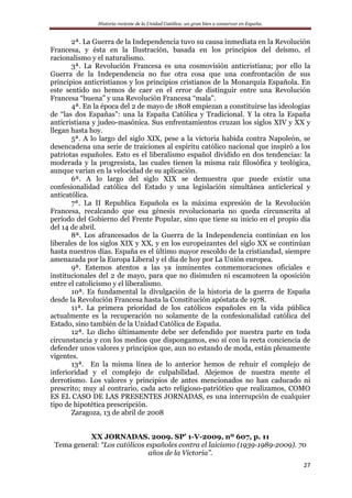 Historia reciente de la Unidad Católica: un gran bien a conservar en España.
27
2ª. La Guerra de la Independencia tuvo su causa inmediata en la Revolución
Francesa, y ésta en la Ilustración, basada en los principios del deísmo, el
racionalismo y el naturalismo.
3ª. La Revolución Francesa es una cosmovisión anticristiana; por ello la
Guerra de la Independencia no fue otra cosa que una confrontación de sus
principios anticristianos y los principios cristianos de la Monarquía Española. En
este sentido no hemos de caer en el error de distinguir entre una Revolución
Francesa “buena” y una Revolución Francesa “mala”.
4ª. En la época del 2 de mayo de 1808 empiezan a constituirse las ideologías
de “las dos Españas”: una la España Católica y Tradicional. Y la otra la España
anticristiana y judeo-masónica. Sus enfrentamientos cruzan los siglos XIV y XX y
llegan hasta hoy.
5ª. A lo largo del siglo XIX, pese a la victoria habida contra Napoleón, se
desencadena una serie de traiciones al espíritu católico nacional que inspiró a los
patriotas españoles. Esto es el liberalismo español dividido en dos tendencias: la
moderada y la progresista, las cuales tienen la misma raíz filosófica y teológica,
aunque varían en la velocidad de su aplicación.
6ª. A lo largo del siglo XIX se demuestra que puede existir una
confesionalidad católica del Estado y una legislación simultánea anticlerical y
anticatólica.
7ª. La II Republica Española es la máxima expresión de la Revolución
Francesa, recalcando que esa génesis revolucionaria no queda circunscrita al
período del Gobierno del Frente Popular, sino que tiene su inicio en el propio día
del 14 de abril.
8ª. Los afrancesados de la Guerra de la Independencia continúan en los
liberales de los siglos XIX y XX, y en los europeizantes del siglo XX se continúan
hasta nuestros días. España es el último mayor rescoldo de la cristiandad, siempre
amenazada por la Europa Liberal y el día de hoy por La Unión europea.
9ª. Estemos atentos a las ya inminentes conmemoraciones oficiales e
institucionales del 2 de mayo, para que no disimulen ni escamoteen la oposición
entre el catolicismo y el liberalismo.
10ª. Es fundamental la divulgación de la historia de la guerra de España
desde la Revolución Francesa hasta la Constitución apóstata de 1978.
11ª. La primera prioridad de los católicos españoles en la vida pública
actualmente es la recuperación no solamente de la confesionalidad católica del
Estado, sino también de la Unidad Católica de España.
12ª. Lo dicho últimamente debe ser defendido por nuestra parte en toda
circunstancia y con los medios que dispongamos, eso sí con la recta conciencia de
defender unos valores y principios que, aun no estando de moda, están plenamente
vigentes.
13ª. En la misma línea de lo anterior hemos de rehuir el complejo de
inferioridad y el complejo de culpabilidad. Alejemos de nuestra mente el
derrotismo. Los valores y principios de antes mencionados no han caducado ni
prescrito; muy al contrario, cada acto religioso-patriótico que realizamos, COMO
ES EL CASO DE LAS PRESENTES JORNADAS, es una interrupción de cualquier
tipo de hipotética prescripción.
Zaragoza, 13 de abril de 2008
XX JORNADAS. 2009. SP’ 1-V-2009, nº 607, p. 11
Tema general: “Los católicos españoles contra el laicismo (1939-1989-2009). 70
años de la Victoria”.
 