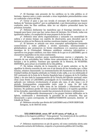 Historia reciente de la Unidad Católica: un gran bien a conservar en España.
28
1ª. El Enemigo más presente de los católicos en la vida pública es el
laicismo. Aparece puro o como asociado a otras impiedades potenciándolas como
un coeficiente a favor del Mal.
2ª. Cerrar el paso a que nos invada el concepto del presidente francés
Sarkozy de "laicismo positivo"; por su ambigüedad, y por desencadenar una mayor
confusión entre las filas católicas, debe ser un objetivo primordial hasta las
próximas Jornadas.
3ª. Debemos desbaratar las maniobras que el Enemigo introduce en el
lenguaje para hacer creer que hay varias clases de laicismo. En el fondo, todas son
igualmente malas, y la aceptación de unas prepara la de las otras.
4ª. Debemos estar alerta organizándonos y actuando con mentalidad de
milicia y al mismo tiempo con espíritu de observación, para descubrir que el
laicismo se sitúa en los flancos de muchas cuestiones impías y así las potencia.
5ª. El laicismo se articula con otros conceptos antirreligiosos formando
cosmovisiones y redes políticas a niveles nacionales, internacionales y
globalizadores que promueven en brotes simultáneos y/o sucesivos proyectos
enemigos de la Cristiandad. Debemos establecer contactos informativos y
operativos con grupos católicos, con clara visión de lo que es el LAICISMO, que se
encuentren repartidos en los cinco continentes.
6ª. El laicismo produce pocas manifestaciones nuevas y originales. La
mayoría de sus actividades hoy visibles tiene antecedentes en la historia de las
herejías y de la política. Tenemos que aprender de la Historia, de NUESTRA
HISTORIA, para actuar en el ámbito de la vida pública.
7ª. En íntima relación de lo transcrito en el punto anterior, se ha de
significar la directa conexión de este con el eje binario de las Jornadas que, a Dios
Gracias, estamos clausurando: La conmemoración del Juramento en defensa de la
Unidad Católica de España celebrado en Toledo el año 1989, a su vez celebrando el
XIV centenario de la forja de la Nación Española bajo el amparo de la Fe Católica
(589); y de otro lado la conmemoración de la Victoria del Ejército nacional, entre
otras cosas frente al LAICISMO, promulgado en la Constitución Republicana, y
aplicado con violencia revolucionaria el propio año 1931, el año 1934 y en el
período frentepopulista comprendido entre 1936 y 1939. Es del todo
INDISPENSABLE tocar el doble tema de las Jornadas y relacionarlo con el
laicismo. No podemos perder de vista el carácter didáctico y el espíritu apostólico
de las Jornadas, especialmente cuando hay presencia de jóvenes y adolescentes.
8ª. Es indispensable desenmascarar a los grupos laicistas infiltrados en la
Iglesia, condenando y demostrando la gravedad de su actuación. Hay que
denunciarlo a quien corresponda. Es ABSOLUTAMENTE necesario, destruir al
Caballo de Troya.
9ª. Debemos recordar que detrás del LAICISMO está el NON SERVIAM.
Zaragoza, 19 de Abril de 2009
XXI JORNADAS. 2010. SP’ 16-IV-2010, nº 628, p. 11
“Crucifijos en los lugares públicos”. Tema general: “La resistencia de los católicos
españoles en la confesión pública de su Fe”
1ª. Debemos mantenernos en pie de guerra, tal como centinelas alerta ante
la actuación sectaria del Gobierno, respecto a la presencia pública del Crucifijo.
 