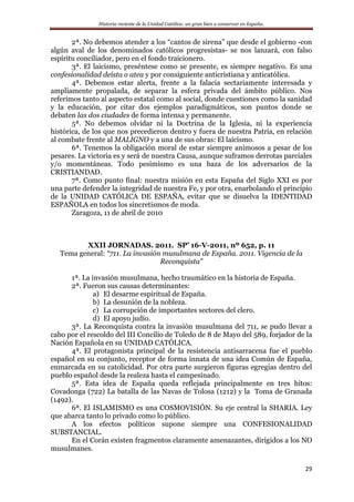 Historia reciente de la Unidad Católica: un gran bien a conservar en España.
29
2ª. No debemos atender a los “cantos de sirena” que desde el gobierno -con
algún aval de los denominados católicos progresistas- se nos lanzará, con falso
espíritu conciliador, pero en el fondo traicionero.
3ª. El laicismo, preséntese como se presente, es siempre negativo. Es una
confesionalidad deísta o atea y por consiguiente anticristiana y anticatólica.
4ª. Debemos estar alerta, frente a la falacia sectariamente interesada y
ampliamente propalada, de separar la esfera privada del ámbito público. Nos
referimos tanto al aspecto estatal como al social, donde cuestiones como la sanidad
y la educación, por citar dos ejemplos paradigmáticos, son puntos donde se
debaten las dos ciudades de forma intensa y permanente.
5ª. No debemos olvidar ni la Doctrina de la Iglesia, ni la experiencia
histórica, de los que nos precedieron dentro y fuera de nuestra Patria, en relación
al combate frente al MALIGNO y a una de sus obras: El laicismo.
6ª. Tenemos la obligación moral de estar siempre animosos a pesar de los
pesares. La victoria es y será de nuestra Causa, aunque suframos derrotas parciales
y/o momentáneas. Todo pesimismo es una baza de los adversarios de la
CRISTIANDAD.
7ª. Como punto final: nuestra misión en esta España del Siglo XXI es por
una parte defender la integridad de nuestra Fe, y por otra, enarbolando el principio
de la UNIDAD CATÓLICA DE ESPAÑA, evitar que se disuelva la IDENTIDAD
ESPAÑOLA en todos los sincretismos de moda.
Zaragoza, 11 de abril de 2010
XXII JORNADAS. 2011. SP’ 16-V-2011, nº 652, p. 11
Tema general: “711. La invasión musulmana de España. 2011. Vigencia de la
Reconquista”
1ª. La invasión musulmana, hecho traumático en la historia de España.
2ª. Fueron sus causas determinantes:
a) El desarme espiritual de España.
b) La desunión de la nobleza.
c) La corrupción de importantes sectores del clero.
d) El apoyo judío.
3ª. La Reconquista contra la invasión musulmana del 711, se pudo llevar a
cabo por el rescoldo del III Concilio de Toledo de 8 de Mayo del 589, forjador de la
Nación Española en su UNIDAD CATÓLICA.
4ª. El protagonista principal de la resistencia antisarracena fue el pueblo
español en su conjunto, receptor de forma innata de una idea Común de España,
enmarcada en su catolicidad. Por otra parte surgieron figuras egregias dentro del
pueblo español desde la realeza hasta el campesinado.
5ª. Esta idea de España queda reflejada principalmente en tres hitos:
Covadonga (722) La batalla de las Navas de Tolosa (1212) y la Toma de Granada
(1492).
6ª. El ISLAMISMO es una COSMOVISIÓN. Su eje central la SHARIA. Ley
que abarca tanto lo privado como lo público.
A los efectos políticos supone siempre una CONFESIONALIDAD
SUBSTANCIAL.
En el Corán existen fragmentos claramente amenazantes, dirigidos a los NO
musulmanes.
 