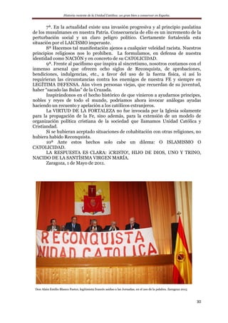 Historia reciente de la Unidad Católica: un gran bien a conservar en España.
30
7ª. En la actualidad existe una invasión progresiva y al principio paulatina
de los musulmanes en nuestra Patria. Consecuencia de ello es un incremento de la
perturbación social y un claro peligro político. Ciertamente fortalecida esta
situación por el LAICISMO imperante.
8ª Hacemos tal manifestación ajenos a cualquier veleidad racista. Nuestros
principios religiosos nos lo prohíben. La formulamos, en defensa de nuestra
identidad como NACIÓN y en concreto de su CATOLICIDAD.
9ª. Frente al pacifismo que inspira al sincretismo, nosotros contamos con el
inmenso arsenal que ofrecen ocho siglos de Reconquista, de aprobaciones,
bendiciones, indulgencias, etc., a favor del uso de la fuerza física, si así lo
requirieran las circunstancias contra los enemigos de nuestra FE y siempre en
LEGÍTIMA DEFENSA. Aún viven personas viejas, que recuerdan de su juventud,
haber “sacado las Bulas” de la Cruzada.
Inspirándonos en el hecho histórico de que vinieron a ayudarnos príncipes,
nobles y reyes de todo el mundo, podríamos ahora invocar análogas ayudas
haciendo un recuento y apelación a los católicos extranjeros.
La VIRTUD DE LA FORTALEZA no fue invocada por la Iglesia solamente
para la propagación de la Fe, sino además, para la extensión de un modelo de
organización política cristiana de la sociedad que llamamos Unidad Católica y
Cristiandad.
Si se hubieran aceptado situaciones de cohabitación con otras religiones, no
hubiera habido Reconquista.
10ª Ante estos hechos solo cabe un dilema: O ISLAMISMO O
CATOLICIDAD.
LA RESPUESTA ES CLARA: ¡CRISTO!, HIJO DE DIOS, UNO Y TRINO,
NACIDO DE LA SANTÍSIMA VIRGEN MARÍA.
Zaragoza, 1 de Mayo de 2011.
Don Alain Emilio Blanco Pastor, legitimista francés asiduo a las Jornadas, en el uso de la palabra. Zaragoza 2015
 