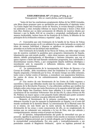 Historia reciente de la Unidad Católica: un gran bien a conservar en España.
31
XXIII JORNADAS. SP’ 1-V-2012, nº 673, p. 11
Tema general: “Año 12: cuatro fechas, cuatro mensajes”
“Antes de leer las conclusiones propiamente dichas de las XXIII Jornadas,
esta Mesa desea proponer para su aprobación por aclamación el siguiente texto:
“La Unión Seglar San Francisco Javier de Navarra, la revista Siempre p’Alante, y
los asistentes a estas Jornadas tributan su mayor homenaje y honor a Don José
Luís Díez Jiménez por su labor permanente de difusión de nuestros ideales por
Internet y por la Radio JLD de su creación y propiedad, multiplicando así de
manera incalculable, incluso fuera de las fronteras de la Patria, la difusión de los
principios de la civilización cristiana y española”. (pág. 10).
1ª. Convendría que este Centenario de la batalla de las Navas de Tolosa
fuera caracterizado porque en él y en adelante los que están luchando en contra del
islam de manera individual y dispersa se aglutinen en pequeñas unidades y
procedan en su lucha con las tácticas más modernas.
Este Centenario de la batalla de las Navas de Tolosa, nos debe exigir a cada
uno de nosotros combatir la paulatina pero progresiva islamización de España.
Islamización que está siendo posible – entre otras razones- por encontrar terreno
abierto, debido principalmente al liberalismo y laicismo reinantes, que con el
apoyo expreso o tácito del mal llamado catolicismo progresista, han contribuido a
descristianizar nuestra Patria, y por consiguiente dejarla indefensa ideológica y
moralmente ante la expansión e influencia islámica, entre otras fuerzas
anticristianas o acristianas.
2ª. La conmemoración de la incorporación del Reino de Navarra a La
Corona de Castilla , debe recordarnos cómo fue forjándose la re-unificación de
España amparada y fortalecida por la Cruz. Al mismo tiempo nos debe estimular,
tanto como a luchar contra el laicismo, a enmudecer con argumentos históricos,
los cantos de sirena de los eufemísticamente denominados nacionalismos
periféricos.
3ª. Con motivo de este bicentenario de las Cortes de Cádiz rogamos a
sacerdotes y laicos que difundan mucho más las condenas del liberalismo y de los
principios de la Revolución Francesa. Y a las editoriales católicas que reediten los
trabajos sobre estos temas que tanto florecieron en la segunda mitad del siglo XIX.
La Unión Seglar San Francisco Javier tiene editados a la venta ediciones muy
económicas de las encíclicas Vehementer Nos de San Pío X y Quas Primas de Pío
XI. Pedimos un mayor apoyo a este pequeño fondo editorial para poder acometer
su ampliación hasta constituir una gran editorial anti-liberal.
Respecto al bicentenario de la primera constitución liberal de Cádiz,
debemos recordar lo que ha supuesto la implantación en España y en el resto del
mundo occidental de la doctrina liberal. La entronización de la libertad como fin
en sí mismo, sin más límite que la razón natural, ha desembocado, en la
divinización de las urnas y como consecuencia de ello, en un conglomerado de
normas que no solamente son contrarias a la Ley de Dios, sino que además y
consiguientemente, atentan contra el propio ser humano.
4ª. El laicismo, independientemente del grado de intensidad con que se
presente, significa la apostasía de la sociedad. Como mucho se reconoce el derecho
a la práctica religiosa personal, que va siendo ahogada, por la legislación positiva y
la normatividad consuetudinaria. Por otra parte y contradictoriamente a sus
postulados cuando el Magisterio Ordinario, ejerce su legitima potestad de
 