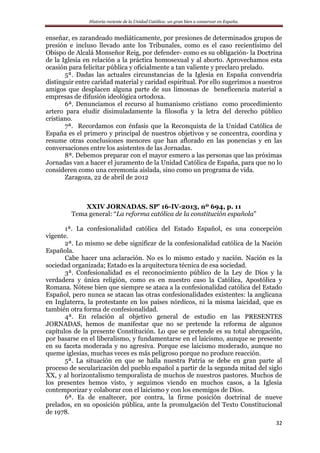 Historia reciente de la Unidad Católica: un gran bien a conservar en España.
32
enseñar, es zarandeado mediáticamente, por presiones de determinados grupos de
presión e incluso llevado ante los Tribunales, como es el caso recientísimo del
Obispo de Alcalá Monseñor Reig, por defender- como es su obligación- la Doctrina
de la Iglesia en relación a la práctica homosexual y al aborto. Aprovechamos esta
ocasión para felicitar pública y oficialmente a tan valiente y preclaro prelado.
5ª. Dadas las actuales circunstancias de la Iglesia en España convendría
distinguir entre caridad material y caridad espiritual. Por ello sugerimos a nuestros
amigos que desplacen alguna parte de sus limosnas de beneficencia material a
empresas de difusión ideológica ortodoxa.
6ª. Denunciamos el recurso al humanismo cristiano como procedimiento
artero para eludir disimuladamente la filosofía y la letra del derecho público
cristiano.
7ª. Recordamos con énfasis que la Reconquista de la Unidad Católica de
España es el primero y principal de nuestros objetivos y se concentra, coordina y
resume otras conclusiones menores que han aflorado en las ponencias y en las
conversaciones entre los asistentes de las Jornadas.
8ª. Debemos preparar con el mayor esmero a las personas que las próximas
Jornadas van a hacer el juramento de la Unidad Católica de España, para que no lo
consideren como una ceremonia aislada, sino como un programa de vida.
Zaragoza, 22 de abril de 2012
XXIV JORNADAS. SP’ 16-IV-2013, nº 694, p. 11
Tema general: “La reforma católica de la constitución española”
1ª. La confesionalidad católica del Estado Español, es una concepción
vigente.
2ª. Lo mismo se debe significar de la confesionalidad católica de la Nación
Española.
Cabe hacer una aclaración. No es lo mismo estado y nación. Nación es la
sociedad organizada; Estado es la arquitectura técnica de esa sociedad.
3ª. Confesionalidad es el reconocimiento público de la Ley de Dios y la
verdadera y única religión, como es en nuestro caso la Católica, Apostólica y
Romana. Nótese bien que siempre se ataca a la confesionalidad católica del Estado
Español, pero nunca se atacan las otras confesionalidades existentes: la anglicana
en Inglaterra, la protestante en los países nórdicos, ni la misma laicidad, que es
también otra forma de confesionalidad.
4ª. En relación al objetivo general de estudio en las PRESENTES
JORNADAS, hemos de manifestar que no se pretende la reforma de algunos
capítulos de la presente Constitución. Lo que se pretende es su total abrogación,
por basarse en el liberalismo, y fundamentarse en el laicismo, aunque se presente
en su faceta moderada y no agresiva. Porque ese laicismo moderado, aunque no
queme iglesias, muchas veces es más peligroso porque no produce reacción.
5ª. La situación en que se halla nuestra Patria se debe en gran parte al
proceso de secularización del pueblo español a partir de la segunda mitad del siglo
XX, y al horizontalismo temporalista de muchos de nuestros pastores. Muchos de
los presentes hemos visto, y seguimos viendo en muchos casos, a la Iglesia
contemporizar y colaborar con el laicismo y con los enemigos de Dios.
6ª. Es de enaltecer, por contra, la firme posición doctrinal de nueve
prelados, en su oposición pública, ante la promulgación del Texto Constitucional
de 1978.
 