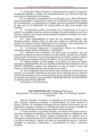 Historia reciente de la Unidad Católica: un gran bien a conservar en España.
33
7ª. El Derecho Público Cristiano es diametralmente opuesto al pactismo,
fundamento filosófico y político del constitucionalismo. Los derechos están por
encima de la Constitución, de los pactos.
8ª. Los principios, precisamente por ser principios son y deben defenderse
como irrenunciables. Aunque Dios no esté en la Constitución, Dios está por encima
de la Constitución. La Constitución, el sufragio universal, garantizará la legalidad
de algo, pero no la legitimidad. Un crimen podrá ser legal, pero siempre será
ilegítimo.
9ª. El entramado jurídico proveniente de la Constitución es de por sí
nefasto. La sociedad y todas las normas que surgen de esta Constitución son, en su
mayoría, negativas. Ya el propio sistema implica lo negativo, lo nefasto; no se trata,
pues, de poner parches.
10ª. Gran responsabilidad la tienen los que podríamos calificar como
liberales-católicos, quienes ceden en todo para acabar por perderlo todo. Son
muchos los católicos que han colaborado con la revolución, y han colaborado a le
extensión del mal. La cuestión de Principios es innegociable.
11ª. Es necesario organizarse y reorganizarse. Hemos de extendernos,
mediante pequeñas células organizadas, a toda España.
12ª. Debemos tener constancia. No basta ganar las batallas. Hay que
mantener la vigencia de nuestros ideales en la adversidad, y también en la victoria,
porque desde el momento en que el enemigo pierde una batalla, empieza a laborar
en la sombra para recuperar el terreno perdido, y eso es lo que debemos evitar.
13ª. Nuestra misión, ha sido siempre, lo es ahora y lo será en el futuro,
defender la RECONQUISTA DE LA UNIDAD CATÓLICA DEL ESTADO Y DE LA
NACION ESPAÑOLA, aunque esta afirmación no esté de moda, si bien está
vigente, y con la finalidad de que este derecho no prescriba.
14ª. Por consiguiente hemos de salir de estas Jornadas de convivencia en la
oración y en el estudio, siguiendo en la acción con la impronta que nos otorga la
virtud de la Esperanza, con la conciencia cierta de que más tarde o más temprano,
se impondrá por derecho y por necesidad el REINADO SOCIAL DE JESUCRISTO
en muestra amada Patria: ESPAÑA
En Zaragoza, 7 de abril de 2013
XXV JORNADAS. SP’ 1-V-2014, nº 717, p. 11
Tema general: “Un cuarto de siglo desde Toledo 1989. Por el Reinado Social de
Jesucristo”
Antes de proceder a la lectura y comentario de las Conclusiones de estas
XXV Jornadas, queremos proclamar el agradecimiento de todos nosotros al
Excmo. y Rvdmo. Sr. Arzobispo de Zaragoza, Mons. Manuel Ureña Pastor, por sus
bendiciones, consejos y alientos. Su reiterada presencia en nuestras jornadas ha
sido y es un coeficiente de entusiasmo para todos nuestros trabajos.
1ª. Estas jornadas, en sus bodas de plata, son colofón de la perseverancia y
del ánimo constante sin desfallecer, ante al ambiente contrario e indiferente. Ante
todo, nos ratificamos en nuestro objetivo fundacional de trabajar por la
reconquista y mantenimiento de la Unidad Católica de España. A ella se remontan
y en ella se encuentran y enlazan casi todas las conclusiones menores y concretas
recogidas en ponencias, conferencias y conversaciones de estas y anteriores
Jornadas.
 