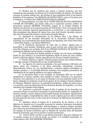 Historia reciente de la Unidad Católica: un gran bien a conservar en España.
34
2ª. Muchos son los nombres que vienen a nuestra memoria, que han
fortalecido estas jornadas en defensa de la Unidad Católica de España. No obstante
creemos de justicia señalar dos, que forman lo que podríamos decir el eje binario
fundador de las mismas: Don MANUEL DE SANTA CRUZ- como a él le gusta que
le designen- y el Padre Don JOSÉ IGNACIO DALLO LAREQUI.
3ª. Reconocimiento a la labor de la UNIÓN SEGLAR DE SAN FRANCISCO
JAVIER DE NAVARRA, que desde 1982 con su quincenal navarro católico de
proyección nacional SIEMPRE P’ALANTE, órgano de la Unidad Católica de
España, fue decisiva en la conmemoración del Toledo 89 y viene convocando desde
1991 estas Jornadas. Especial agradecimiento a su Director y a sus colaboradores
fijos jornadistas don Manuel de Santa Cruz, don José Fermín Garralda Arizcun,
don José Fernando Silva Santos y don Carlos González Blanco
4ª. Agradecer la incorporación en los últimos años a las labores de
organización de las Jornadas Nacionales de la Asociación Cultural Gerona
Inmortal, con su presidente don Jaime Serrano de Quintana, don Jesús Ortiz Ortín
y doña Pilar Frigola, y su boletín EMPENTA.
5ª. El testimonio documental de todo tipo es básico. Queda para la
posteridad y será ejemplo. Señalamos aquí el gran servicio que realiza Don José
Luis Díez Jiménez con su Radio JLD de la UNIDAD CATÓLICA DE ESPAÑA, sus
grabaciones digitales audiovisuales y su página web.
6ª. Estas jornadas han dejado patente el amplio arco de temas estudiados,
desde los que afectan a la concreción legislativa desde el punto de vista católico
hasta la relaciones Iglesia- Estado, pasando por los diversos estadios históricos.
7ª. Nuestro ideario es vigente. Primero porque denota una verdad histórica
y segundo, porque se fundamenta en una verdad doctrinal.
8ª. La vigencia de nuestros postulados a los que hacíamos referencia son
claros, basta con examinar a las ideas contrarias: Liberalismo Laicismo
Materialismos, Sectas, etc. etc. Paralelamente a nuestras réplicas ideológicas al
laicismo positivo y a la laicidad debemos mantener una campaña permanente de
repoblación de los espacios públicos con signos religiosos.
9ª. La presencia física en las Jornadas no solamente debe ser un anhelo
satisfactorio a nuestro espíritu, sino también un deber. Estimula a los ponentes,
fortalece a los asistentes y es un toque de llamada a los que pudiendo asistir no lo
hacen. Ejemplar la asistencia anual de los grupos de las antiguas Uniones Seglares
de Valencia, Madrid y Navarra y la individual sacrificada y asidua de tantos otros,
o en familia, como las Misioneras de las Doctrinas Rurales de Castellón y, los diez
miembros de la familia Ortiz-Frigola.
10ª. Conservar y potenciar durante el año el espíritu de las Jornadas con
presencias físicas en reuniones mensuales (o quincenales) locales y/o regionales de
oración, estudio y acción. Damos la bienvenida al grupo de Zaragoza. Agradecemos
la amable acogida y hospitalidad de salón de actos e iglesia que nos ofrecen desde
las Jornadas del año 2001 en San Juan de los Panetes las Misioneras Eucarísticas
de Nazaret.
11ª. Debemos actuar el dogma de la Comunión de los Santos y de los
Mártires de España con el recuerdo oracional de nuestros hermanos jornadistas
difuntos, enfermos o desfallecidos. Recomendamos a nuestros amigos queridos
que eviten una gran desproporción entre sus actividades de beneficencia material y
los trabajos de ayuda económica para la difusión de nuestras ideas del Reinado
Social de Jesucristo, que son en nuestra vocación preferentes.
12ª. Todo lo dicho nos lleva a una última conclusión: Hay que continuar en
el empeño aunque no se esté de moda. La verdad -y la realidad constatada- no
están sujetas a ella. SON SIEMPRE VIGENTES.
 