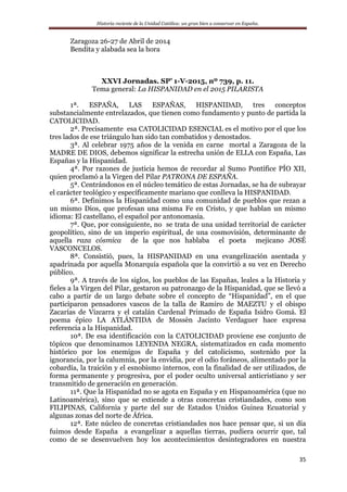Historia reciente de la Unidad Católica: un gran bien a conservar en España.
35
Zaragoza 26-27 de Abril de 2014
Bendita y alabada sea la hora
XXVI Jornadas. SP’ 1-V-2015, nº 739, p. 11.
Tema general: La HISPANIDAD en el 2015 PILARISTA
1ª. ESPAÑA, LAS ESPAÑAS, HISPANIDAD, tres conceptos
substancialmente entrelazados, que tienen como fundamento y punto de partida la
CATOLICIDAD.
2ª. Precisamente esa CATOLICIDAD ESENCIAL es el motivo por el que los
tres lados de ese triángulo han sido tan combatidos y denostados.
3ª. Al celebrar 1975 años de la venida en carne mortal a Zaragoza de la
MADRE DE DIOS, debemos significar la estrecha unión de ELLA con España, Las
Españas y la Hispanidad.
4ª. Por razones de justicia hemos de recordar al Sumo Pontífice PÍO XII,
quien proclamó a la Virgen del Pilar PATRONA DE ESPAÑA.
5ª. Centrándonos en el núcleo temático de estas Jornadas, se ha de subrayar
el carácter teológico y específicamente mariano que conlleva la HISPANIDAD.
6ª. Definimos la Hispanidad como una comunidad de pueblos que rezan a
un mismo Dios, que profesan una misma Fe en Cristo, y que hablan un mismo
idioma: El castellano, el español por antonomasia.
7ª. Que, por consiguiente, no se trata de una unidad territorial de carácter
geopolítico, sino de un imperio espiritual, de una cosmovisión, determinante de
aquella raza cósmica de la que nos hablaba el poeta mejicano JOSÉ
VASCONCELOS.
8ª. Consistió, pues, la HISPANIDAD en una evangelización asentada y
apadrinada por aquella Monarquía española que la convirtió a su vez en Derecho
público.
9ª. A través de los siglos, los pueblos de las Españas, leales a la Historia y
fieles a la Virgen del Pilar, gestaron su patronazgo de la Hispanidad, que se llevó a
cabo a partir de un largo debate sobre el concepto de “Hispanidad”, en el que
participaron pensadores vascos de la talla de Ramiro de MAEZTU y el obispo
Zacarías de Vizcarra y el catalán Cardenal Primado de España Isidro Gomá. El
poema épico LA ATLÁNTIDA de Mossèn Jacinto Verdaguer hace expresa
referencia a la Hispanidad.
10ª. De esa identificación con la CATOLICIDAD proviene ese conjunto de
tópicos que denominamos LEYENDA NEGRA, sistematizados en cada momento
histórico por los enemigos de España y del catolicismo, sostenido por la
ignorancia, por la calumnia, por la envidia, por el odio foráneos, alimentado por la
cobardía, la traición y el esnobismo internos, con la finalidad de ser utilizados, de
forma permanente y progresiva, por el poder oculto universal anticristiano y ser
transmitido de generación en generación.
11ª. Que la Hispanidad no se agota en España y en Hispanoamérica (que no
Latinoamérica), sino que se extiende a otras concretas cristiandades, como son
FILIPINAS, California y parte del sur de Estados Unidos Guinea Ecuatorial y
algunas zonas del norte de África.
12ª. Este núcleo de concretas cristiandades nos hace pensar que, si un día
fuimos desde España a evangelizar a aquellas tierras, pudiera ocurrir que, tal
como de se desenvuelven hoy los acontecimientos desintegradores en nuestra
 