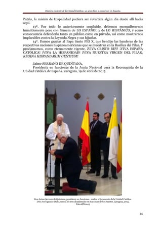 Historia reciente de la Unidad Católica: un gran bien a conservar en España.
36
Patria, la misión de Hispanidad pudiera ser revertida algún día desde allí hacia
aquí.
13ª. Por todo lo anteriormente concluido, debemos enorgullecernos
humildemente pero con firmeza de LO ESPAÑOL y de LO HISPÁNICO, y como
consecuencia defenderlo tanto en público como en privado, así como mostrarnos
implacables contra la Leyenda Negra y sus hijuelas.
14ª. Damos gracias al Papa Santo PÍO X, que bendijo las banderas de las
respectivas naciones hispanoamericanas que se muestran en la Basílica del Pilar. Y
proclamamos, como eternamente vigente, ¡VIVA CRISTO REY! ¡VIVA ESPAÑA
CATÓLICA! ¡VIVA LA HISPANIDAD! ¡VIVA NUESTRA VIRGEN DEL PILAR,
REGINA HISPANIARUM GENTIUM!
Jaime SERRANO DE QUINTANA,
Presidente en funciones de la Junta Nacional para la Reconquista de la
Unidad Católica de España. Zaragoza, 19 de abril de 2015.
Don Jaime Serrano de Quintana, presidente en funciones, realiza el juramento de la Unidad Católica.
Don José Ignacio Dallo junto a los tres abanderados en San Juan de los Panetes. Zaragoza, 2015.
Foto:JFG2015
 