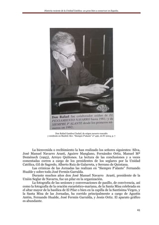 Historia reciente de la Unidad Católica: un gran bien a conservar en España.
41
Don Rafael Gambra Ciudad, de origen navarro roncalés
y residente en Madrid. Rev. “Siempre P’alante” nº 496, 16-IV-2004, p. 7
La bienvenida o recibimiento la han realizado los señores siguientes: Silva,
José Manuel Navarro Arasti, Aguirre Manglano, Fernández Ortiz, Manuel Mª
Doménech (1993), Arroyo Quiñones. La lectura de las conclusiones y a veces
comentadas corren a cargo de los presidentes de los seglares por la Unidad
Católica, Gil de Sagredo, Alberto Ruiz de Galarreta, y Serrano de Quintana.
Las crónicas de las Jornadas las realizan en “Siempre P’alante” Fernando
Hualde y sobre todo José Fermín Garralda.
Durante muchos años don José Manuel Navarro Arasti, presidente de la
Unión Seglar de Navarra, fue un pilar en la organización.
La fotografía de las sesiones y conversaciones de pasillo, de convivencia, así
como la fotografía de la oración eucarístico-mariana, de la Santa Misa celebrada en
el altar mayor de la basílica de El Pilar o bien en la capilla de la Santísima Virgen, y
la Santa Misa de las Jornadas, ha corrido principalmente a cargo de Agustín
Antón, Fernando Hualde, José Fermín Garralda, y Jesús Ortiz. El aparato gráfico
es abundante.
 