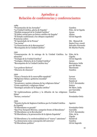 Historia reciente de la Unidad Católica: un gran bien a conservar en España.
42
Apéndice 4:
Relación de conferencias y conferenciantes
1989
“Presentación de las Jornadas” Gambra
“La Unidad Católica, gloria de España” Fdez. de la Cigoña
“Pérdida temporal de la Unidad Católica” Ayuso
“El deber actual para un futuro católico de España” Alsina
“El Estado confesional y los obispos españoles” Gil de Sagredo
Ponencias sobre:
“El Apostolado de la Prensa”
“Las sectas”
“La financiación de la Reconquista”
Dir. Manuel de
Santa Cruz; coord.
Salvador Ferrando
“Reconquista de la Unidad Católica” De Martín Puerta
1991
“Consecuencias de la entrega de la Unidad Católica. La
situación”
Fdez. de la
Cigoña
“Teología de la Unidad Católica” Gil de Sagredo
“Teología e Historia de la Unidad Católica” Ayuso
“Reconquista de la Unidad Católica hoy” Bartomeu, leída
por del Rosar.
“Los poderes fácticos”
“Discurso de clausura”
Marchante
Gambra
1992
“Farsa y licencia de la maurofilia española” Lavaur
“Religiones falsas y gobierno mundial” Cervera
“El Islam” Sandoval
“Invasiones y quinta columna de las religiones falsas” T.F.P. Hernández
“Crisis espiritual y religiones falsas” Suárez
“Enemigos actuales de la España católica” De Meer, leída
por Garralda
“El tradicionalismo político y la difusión de las religiones
falsas”
Gambra
“Sectas y sectarios” Fernández-Ortiz
1993
“Nuestra lucha de Seglares Católicos por la Unidad Católica
de España”
Aguirre
“El liberalismo es pecado” Fernández-Ortiz
“San Fray Ezequiel Moreno, campeón frente al liberalismo” Garralda
“El liberalismo en la Revolución” T.F.P. Hernández
“El liberalismo y la persecución de la Iglesia Española” Fdez. de la
Cigoña
“El liberalismo y la confesionalidad en el “nuevo” catecismo” Sandoval
“La democracia como concepción del universo” Gambra
“El liberalismo político” Gil de Sagredo
 