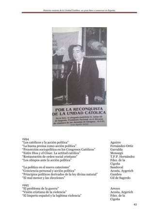 Historia reciente de la Unidad Católica: un gran bien a conservar en España.
43
1994
“Los católicos y la acción política” Aguirre
“La buena prensa como acción política” Fernández-Ortiz
“Proyección sociopolítica en los Congresos Católicos” Garralda
“Entre Dios y el César. La actitud católica” Monsegú
“Restauración de orden social cristiano” T.F.P. Hernández
“Los obispos ante la acción política” Fdez. de la
Cigoña
“La política en el nuevo catecismo” Sandoval
“Conciencia personal y acción política” Acosta, Aygerich
“Principios políticos derivados de la ley divina natural” Gambra
“El mal menor y las elecciones” Gil de Sagredo
1995
“El problema de la guerra” Arroyo
“Visión cristiana de la violencia” Acosta, Argerich
“El Imperio español y la legítima violencia” Fdez. de la
Cigoña
 