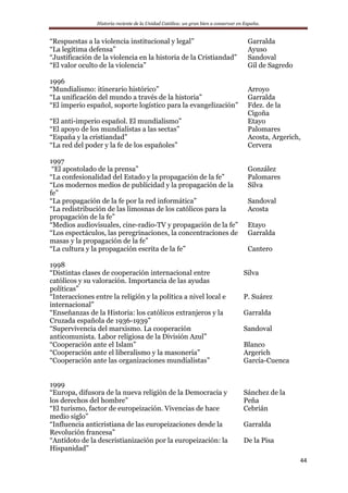 Historia reciente de la Unidad Católica: un gran bien a conservar en España.
44
“Respuestas a la violencia institucional y legal” Garralda
“La legítima defensa” Ayuso
“Justificación de la violencia en la historia de la Cristiandad” Sandoval
“El valor oculto de la violencia” Gil de Sagredo
1996
“Mundialismo: itinerario histórico” Arroyo
“La unificación del mundo a través de la historia” Garralda
“El imperio español, soporte logístico para la evangelización” Fdez. de la
Cigoña
“El anti-imperio español. El mundialismo” Etayo
“El apoyo de los mundialistas a las sectas” Palomares
“España y la cristiandad” Acosta, Argerich,
“La red del poder y la fe de los españoles” Cervera
1997
“El apostolado de la prensa” González
“La confesionalidad del Estado y la propagación de la fe” Palomares
“Los modernos medios de publicidad y la propagación de la
fe”
Silva
“La propagación de la fe por la red informática” Sandoval
“La redistribución de las limosnas de los católicos para la
propagación de la fe”
Acosta
“Medios audiovisuales, cine-radio-TV y propagación de la fe” Etayo
“Los espectáculos, las peregrinaciones, la concentraciones de
masas y la propagación de la fe”
Garralda
“La cultura y la propagación escrita de la fe” Cantero
1998
“Distintas clases de cooperación internacional entre
católicos y su valoración. Importancia de las ayudas
políticas”
Silva
“Interacciones entre la religión y la política a nivel local e
internacional”
P. Suárez
“Enseñanzas de la Historia: los católicos extranjeros y la
Cruzada española de 1936-1939”
Garralda
“Supervivencia del marxismo. La cooperación
anticomunista. Labor religiosa de la División Azul”
Sandoval
“Cooperación ante el Islam” Blanco
“Cooperación ante el liberalismo y la masonería” Argerich
“Cooperación ante las organizaciones mundialistas” García-Cuenca
1999
“Europa, difusora de la nueva religión de la Democracia y
los derechos del hombre”
Sánchez de la
Peña
“El turismo, factor de europeización. Vivencias de hace
medio siglo”
Cebrián
“Influencia anticristiana de las europeizaciones desde la
Revolución francesa”
Garralda
“Antídoto de la descristianización por la europeización: la
Hispanidad”
De la Pisa
 