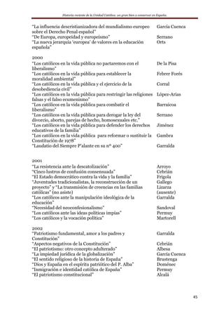 Historia reciente de la Unidad Católica: un gran bien a conservar en España.
45
“La influencia descristianizadora del mundialismo europeo
sobre el Derecho Penal español”
García Cuenca
“De Europa, europeidad y europeísmo” Serrano
“La nueva jerarquía ‘europea’ de valores en la educación
española”
Orts
2000
“Los católicos en la vida pública no pactaremos con el
liberalismo”
De la Pisa
“Los católicos en la vida pública para establecer la
moralidad ambiental”
Febrer Forés
“Los católicos en la vida pública y el ejercicio de la
desobediencia civil”
Corral
“Los católicos en la vida pública para restringir las religiones
falsas y el falso ecumenismo”
López-Arias
“Los católicos en la vida pública para combatir el
liberalismo”
Barraicoa
“Los católicos en la vida pública para derogar la ley del
divorcio, aborto, parejas de hecho, homosexuales etc.”
Serrano
“Los católicos en la vida pública para defender los derechos
educativos de la familia”
Jiménez
“Los católicos en la vida pública para reformar o sustituir la
Constitución de 1978”
“Laudatio del Siempre P’alante en su nº 400”
Gambra
Garralda
2001
“La resistencia ante la descatolización” Arroyo
“Cinco lustros de confusión consensuada” Cebrián
“El Estado democrático contra la vida y la familia” Frigola
“Juventudes tradicionalistas, la reconstrucción de un
proyecto” y “La transmisión de creencias en las familias
católicas” (no asiste)
Gallego
Lizarza
(ausente)
“Los católicos ante la manipulación ideológica de la
educación”
Garralda
“Necesidad del neoconfesionalismo” Sandoval
“Los católicos ante las ideas políticas impías” Permuy
“Los católicos y la vocación política” Martorell
2002
“Patriotismo fundamental, amor a los padres y
Constitución”
Garralda
“Aspectos negativos de la Constitución” Cebrián
“El patriotismo: otro concepto adulterado” Albesa
“La impiedad jurídica de la globalización” García Cuenca
“El sentido religioso de la historia de España” Brustenga
“Dios y España en el espíritu patriótico del P. Alba” Doménec
“Inmigración e identidad católica de España” Permuy
“El patriotismo constitucional” Alcalá
 