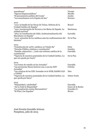 Historia reciente de la Unidad Católica: un gran bien a conservar en España.
48
musulmana” Vicente
“Figuras hispanocatólicas” Morillo
“El pensamiento político del Corán” Jarabo
“Los musulmanes en la España de hoy” Serrano
2012
“1212: la batalla de las Navas de Tolosa. Defensa de la
Unidad Católica de España”
Bruyel
“1512: incorporación de Navarra a los Reino de España. La
unidad nacional”
Martinena
“1812: la Constitución de Cádiz. Institucionalización del
liberalismo en España”
Garralda
“2012: actuación de los católicos ante las reafirmaciones del
laicismo”
De la Pisa
2013
“Constitución de 1978 y católicos en Toledo 89” Ortiz
“Derecho Público cristiano y constitución” Gambra
“Familia, educación (…) ante una reforma católica de la
constitución”
Garralda
“Vigencia de nuestros postulados de la Unidad Católica. Lo
que nos queda por hacer”
De la Pisa
2014
“Los temas de estudio en las Jornadas” Garralda
“Las presencias físicas hicieron una a una las XXV
Jornadas”
Cebrián
“Las crónicas de las XXV Jornadas en la WEB, RADIO JLD
y VIDEO”
Díez
“Vigencia de nuestros postulados de la Unidad Católica. Lo
que queda por hacer”
Febrer Forés
2015
“Hispanidad y catolicidad” Garralda
“Así se forjó la Hispanidad” Gasco de la Rocha
“La conspiración contra Iberoamérica” González O.
“El Pilar y las Españas” Rivero
José Fermín Garralda Arizcun
Pamplona, julio de 2015
 