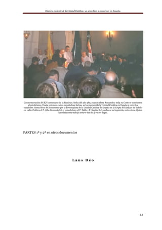 Historia reciente de la Unidad Católica: un gran bien a conservar en España.
53
Conmemoración del XIV centenario de la histórica fecha del año 589, cuando el rey Recaredo y toda su Corte se convierten
al catolicismo. Desde entonces, salvo esporádicas fechas, se ha mantenido la Unidad Católica en España y entre los
españoles. Santa Misa del Juramento por la Reconquista de la Unidad Católica de España en la Cripta del Alcázar de Toledo
en 1989. Celebra el P. Alba Cereceda S.J. y concelebran el P. Dallo y P. Sagúés S.J., ambos a su izquierda, entre otros. Quien
ha escrito este trabajo estuvo ese día y en ese lugar.
PARTES 1ª y 2ª en otros documentos
L a u s D e o
 