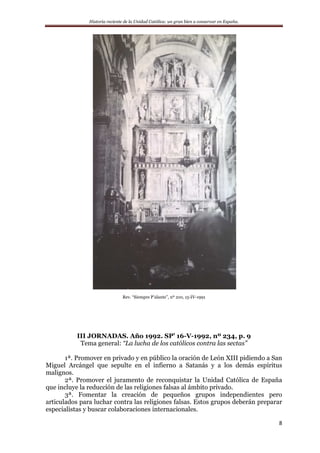 Historia reciente de la Unidad Católica: un gran bien a conservar en España.
8
Rev. “Siempre P’alante”, nº 210, 15-IV-1991
III JORNADAS. Año 1992. SP’ 16-V-1992, nº 234, p. 9
Tema general: “La lucha de los católicos contra las sectas”
1ª. Promover en privado y en público la oración de León XIII pidiendo a San
Miguel Arcángel que sepulte en el infierno a Satanás y a los demás espíritus
malignos.
2ª. Promover el juramento de reconquistar la Unidad Católica de España
que incluye la reducción de las religiones falsas al ámbito privado.
3ª. Fomentar la creación de pequeños grupos independientes pero
articulados para luchar contra las religiones falsas. Estos grupos deberán preparar
especialistas y buscar colaboraciones internacionales.
 