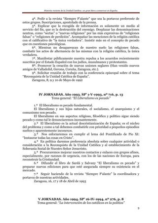 Historia reciente de la Unidad Católica: un gran bien a conservar en España.
9
4ª. Pedir a la revista “Siempre P’alante” que sea la portavoz preferente de
estos grupos. Suscripciones, apostolado de la prensa.
5ª. Explicar que la recogida de información es solamente un medio al
servicio del fin, que es la destrucción del enemigo. Desplazar las denominaciones
neutras, como “sectas” o “nuevas religiones” por las más expresivas de “religiones
falsas” o “religiones de perdición”. Acompañar las menciones de la religión católica
con el calificativo de “la única verdadera”. Insistir más en el concepto de pecado
que en cuestiones psicológicas.
6ª. Mientras no desaparezcan de nuestro suelo las religiones falsas,
combatir los actos de alternancia de las mismas con la religión católica, la única
verdadera.
7ª. Manifestar públicamente nuestra repulsa a los acuerdos recientemente
suscritos por el Estado Español con los judíos, musulmanes y protestantes.
8ª. Promover la creación de nuevas uniones seglares (Han venido nuevos
amigos de Valladolid, Gerona, Coruña, Zaragoza, etc.).
9ª. Solicitar reunión de trabajo con la conferencia episcopal sobre el tema
“Reconquista de la Unidad Católica de España”.
Zaragoza, 8, 9 y 10 de Mayo de 1992
IV JORNADAS. Año 1993. SP’ 1-V-1993, nº 716, p. 13
Tema general: “El Liberalismo es pecado”
1.ª El liberalismo es pecado fundamental.
El liberalismo y sus hijos naturales, el socialismo, el anarquismo y el
comunismo son pecado.
El liberalismo en sus aspectos religioso, filosófico y político sigue siendo
pecado y como tal le denunciaremos incesantemente.
2.ª El liberalismo es la actual descristianización de España; es el núcleo
del problema y como a tal debemos combatirle con prioridad a pequeños episodios
sueltos y aparentemente inconexos.
3.ª Nos esforzaremos en cumplir el lema del Pontificado de Pío XI:
“Instaurar todas las cosas en Cristo”.
4.ª En política daremos preferencia absoluta sobre cualquier actividad o
consideración a la Reconquista de la Unidad Católica y al establecimiento de la
Soberanía Social de Nuestro Señor Jesucristo.
5.ª Procuraremos mejorar nuestros contactos y enlaces con grupos afines,
especialmente, por razones de urgencia, con los de las naciones de Europa, para
reconstruir la Cristiandad.
6.ª Difundir el libro de Sardá y Salvany “El liberalismo es pecado” y
preparar nuevas ediciones para que esté asegurada siempre su existencia en el
mercado.
7.ª Seguir haciendo de la revista “Siempre P’alante” la coordinadora y
portavoz de nuestras actividades.
Zaragoza, 16, 17 y 18 de Abril de 1993
V JORNADAS. Año 1994. SP’ 16-IV-1994, nº 276, p. 8
Tema general: “La intervención de los católicos en la política”
 