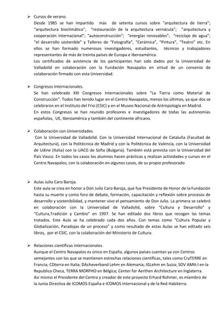  Cursos de verano.
Desde 1985 se han impartido más de setenta cursos sobre “arquitectura de tierra”;
“arquitectura bioclimática”; “restauración de la arquitectura vernácula”; “arquitectura y
cooperación internacional”; “autoconstrucción”; “energías renovables”; “reciclaje de agua”;
“el desarrollo sostenible” y Talleres de “Fotografía”, “Cerámica”, “Pintura”, “Teatro” etc. En
ellos se han formado numerosos investigadores, estudiantes, técnicos y trabajadores
representantes de más de treinta países de Europa e Iberoamérica.
Los certificados de asistencia de los participantes han sido dados por la Universidad de
Valladolid en colaboración con la Fundación Navapalos en virtud de un convenio de
colaboración firmado con esta Universidad.
 Congresos Internacionales.
Se han celebrado XXI Congresos Internacionales sobre “La Tierra como Material de
Construcción”. Todos han tenido lugar en el Centro Navapalos, menos los últimos, ya que dos se
celebraron en el Instituto del Frio (CSIC) y en el Museo Nacional de Antropología en Madrid.
En estos Congresos se han reunido profesores e investigadores de todas las autonomías
españolas, UE, Iberoamérica y también del continente africano.
 Colaboración con Universidades.
Con la Universidad de Valladolid. Con la Universidad Internacional de Cataluña (Facultad de
Arquitectura), con la Politécnica de Madrid y con la Politécnica de Valencia, con la Universidad
de Udine (Italia) con la UACG de Sofia (Bulgaria). También está prevista con la Universidad del
País Vasco. En todos los casos los alumnos hacen prácticas y realizan actividades y cursos en el
Centro Navapalos, con la colaboración en algunos casos, de su propio profesorado

 Aulas Julio Caro Baroja.
Este aula se crea en honor a Don Julio Caro Baroja, que fue Presidente de Honor de la Fundación
hasta su muerte y como foro de debate, formación, capacitación y reflexión sobre procesos de
desarrollo y sostenibilidad, y mantener vivo el pensamiento de Don Julio. La primera se celebró
en colaboración con la Universidad de Valladolid, sobre “Cultura y Desarrollo” y
“Cultura,Tradición y Cambio” en 1997. Se han editado dos libros que recogen las temas
tratados. Este Aula se ha celebrado cada dos años. Con temas como “Cultura Popular y
Globalización, Paradojas de un proceso” y como resultado de estas Aulas se han editado seis
libros, por el CSIC, con la colaboración del Ministerio de Cultura.
 Relaciones científicas internacionales.
Aunque el Centro Navapalos es único en España, algunos países cuentan ya con Centros
semejantes con los que se mantienen estrechas relaciones científicas, tales como CraTERRE en
Francia; CDterra en Italia; DAcheverband Lehm en Alemania; IGLehm en Suiza; SOV AMtt:l en la
Republica Checa, TERRA MORPHO en Bélgica; Center for Aerthen Architecture en Inglaterra.
Asi mismo el Presidente del Centro y creador de este proyecto Erhard Rohmer, es miembro de
la Junta Directiva de ICOMOS España e ICOMOS Internacional y de la Red Habiterra.

 