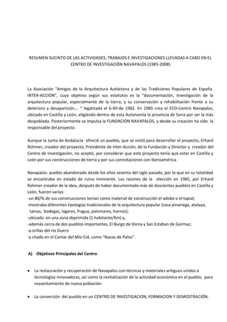 RESUMEN SUCINTO DE LAS ACTIVIDADES, TRABAJOS E INVESTIGACIONES LLEVADAS A CABO EN EL
CENTRO DE INVESTIGACIÓN NAVAPALOS (1985-2008)

La Asociación “Amigos de la Arquitectura Autóctona y de las Tradiciones Populares de España.
INTER-ACCION”, cuyo objetivo según sus estatutos es la “documentación, investigación de la
arquitectura popular, especialmente de la tierra, y su conservación y rehabilitación frente a su
deterioro y desaparición…. “ legalizada el 6-XII-de 1982. En 1985 crea el ECO-Centro Navapalos,
ubicado en Castilla y León, eligiendo dentro de esta Autonomía la provincia de Soria por ser la más
despoblada. Posteriormente se impulsa la FUNDACION NAVAPALOS, y desde su creación ha sido la
responsable del proyecto.
Aunque la Junta de AndalucIa ofreció un pueblo, que se visitó para desarrollar el proyecto, Erhard
Rohmer, creador del proyecto, Presidente de Inter-Acción, de la Fundación y Director y creador del
Centro de Investigación, no aceptó, por considerar que este proyecto tenía que estar en Castilla y
León por sus construcciones de tierra y por sus connotaciones con Iberoamérica.
Navapalos: pueblo abandonado desde los años sesenta del siglo pasado, por lo que en su totalidad
se encontraba en estado de ruina inminente. Las razones de la elección en 1985, por Erhard
Rohmer creador de la idea, después de haber documentado más de doscientos pueblos en Castilla y
León, fueron varias:
-un 80/% de sus construcciones tenían como material de construcción el adobe o el tapial;
-mostraba diferentes tipologías tradicionales de la arquitectura popular (casa pinariega, atalaya,
tainas, bodegas, lagares, fragua, palomares, hornos);
-ubicado en una zona deprimida (1 habitante/Km) y,
-además cerca de dos pueblos importantes, El Burgo de Osma y San Estaban de Gormaz;
-a orillas del rio Duero
-y citado en el Cantar del Mío Cid, como “Navas de Palos”.

A) Objetivos Principales del Centro

La restauración y recuperación de Navapalos con técnicas y materiales antiguos unidos a
tecnologías innovadoras, así como la revitalización de la actividad económica en el pueblo, para
reasentamiento de nueva población.
La conversión del pueblo en un CENTRO DE INVESTIGACION, FORMACION Y DEMOSTRACIÓN.

 