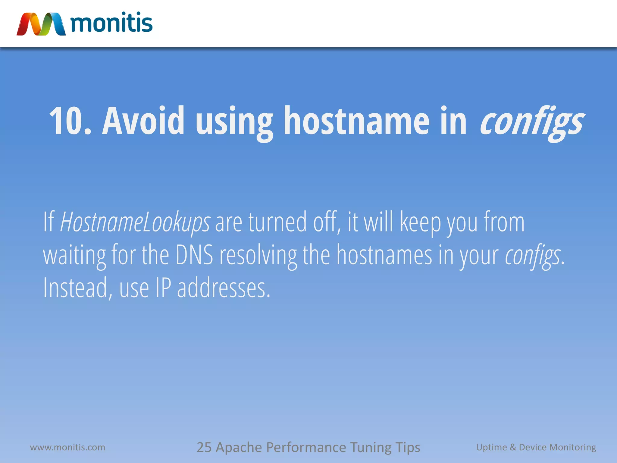 25 Apache Performance Tuning Tipswww.monitis.com Uptime & Device Monitoring
10. Avoid using hostname in configs
If HostnameLookups are turned off, it will keep you from
waiting for the DNS resolving the hostnames in your configs.
Instead, use IP addresses.
 