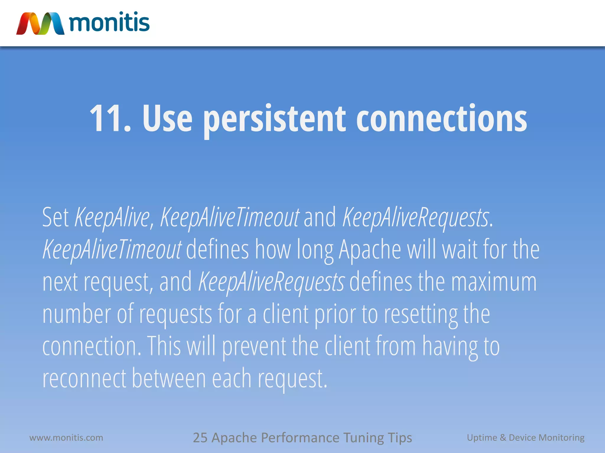 25 Apache Performance Tuning Tipswww.monitis.com Uptime & Device Monitoring
11. Use persistent connections
Set KeepAlive, KeepAliveTimeout and KeepAliveRequests.
KeepAliveTimeout defines how long Apache will wait for the
next request, and KeepAliveRequests defines the maximum
number of requests for a client prior to resetting the
connection. This will prevent the client from having to
reconnect between each request.
 