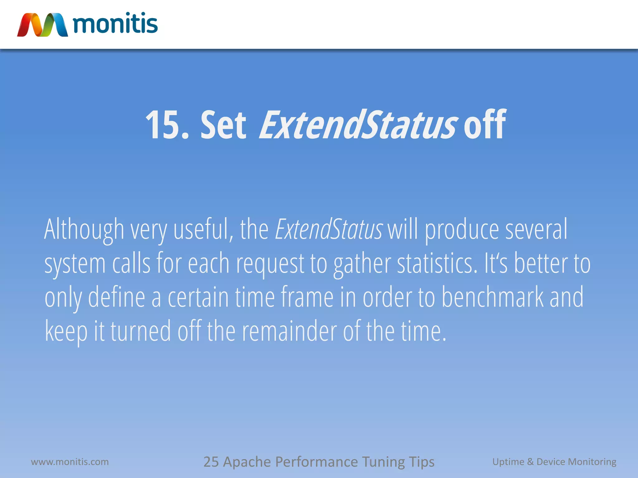 25 Apache Performance Tuning Tipswww.monitis.com Uptime & Device Monitoring
15. Set ExtendStatus off
Although very useful, the ExtendStatus will produce several
system calls for each request to gather statistics. It‘s better to
only define a certain time frame in order to benchmark and
keep it turned off the remainder of the time.
 