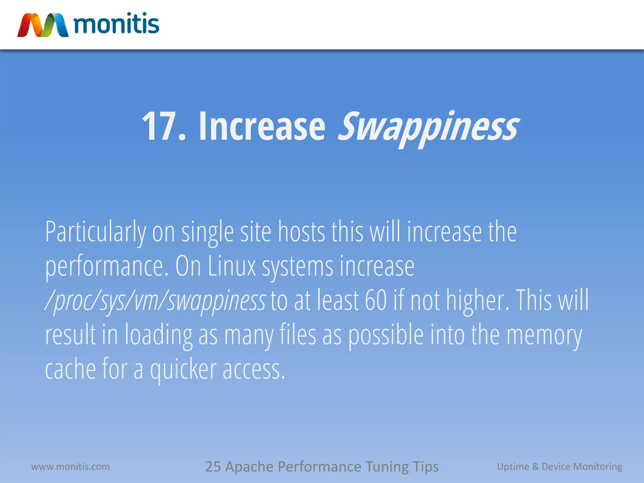 25 Apache Performance Tuning Tipswww.monitis.com Uptime & Device Monitoring
17. Increase Swappiness
Particularly on single site hosts this will increase the
performance. On Linux systems increase
/proc/sys/vm/swappiness to at least 60 if not higher. This will
result in loading as many files as possible into the memory
cache for a quicker access.
 