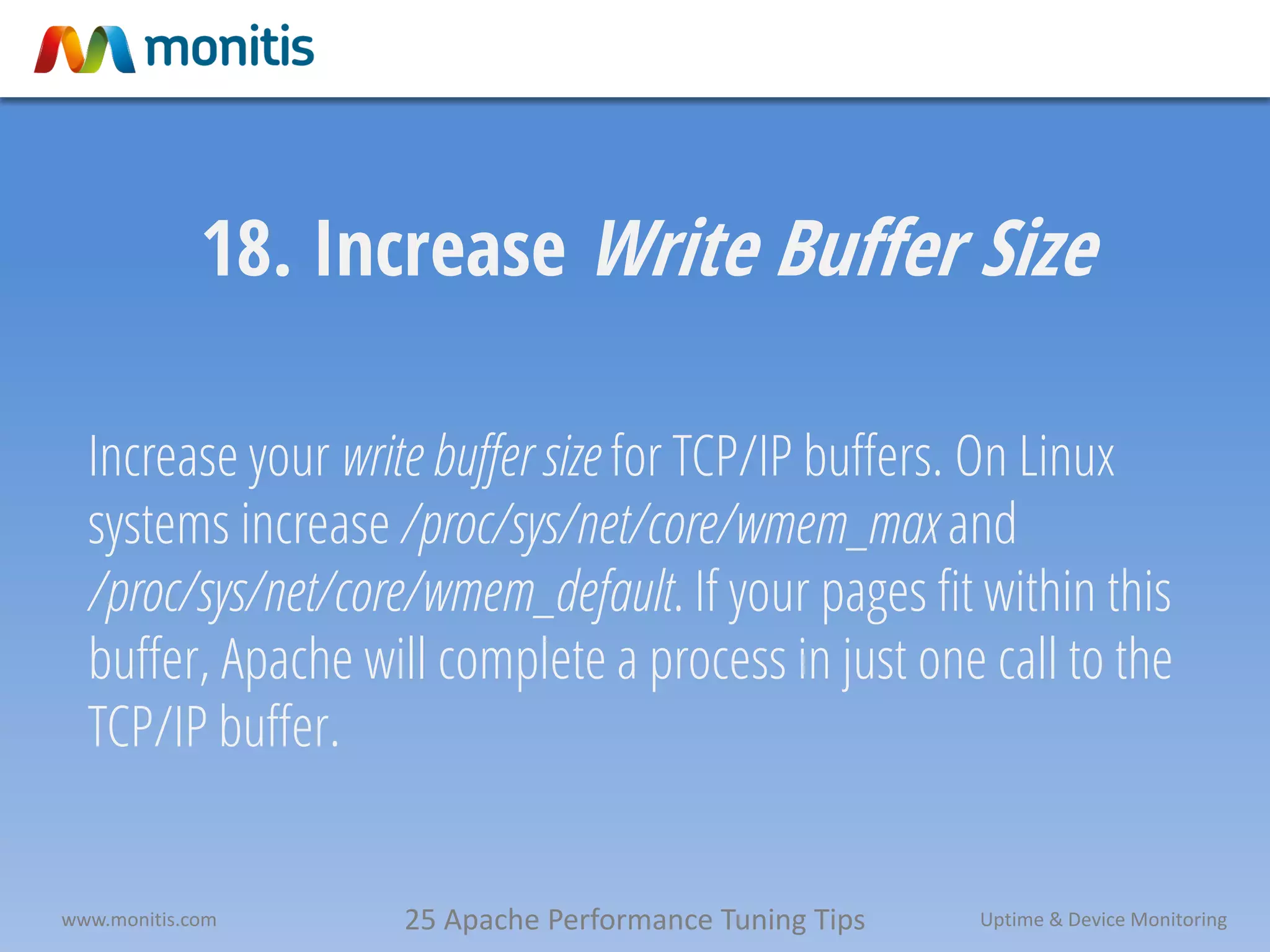 25 Apache Performance Tuning Tipswww.monitis.com Uptime & Device Monitoring
18. Increase Write Buffer Size
Increase your write buffer size for TCP/IP buffers. On Linux
systems increase /proc/sys/net/core/wmem_max and
/proc/sys/net/core/wmem_default. If your pages fit within this
buffer, Apache will complete a process in just one call to the
TCP/IP buffer.
 