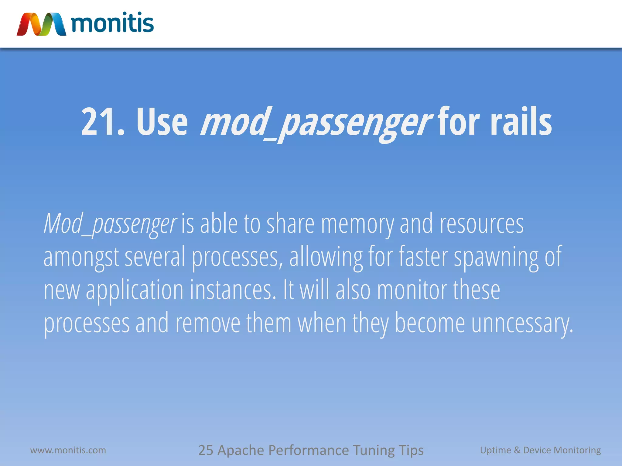 25 Apache Performance Tuning Tipswww.monitis.com Uptime & Device Monitoring
21. Use mod_passenger for rails
Mod_passenger is able to share memory and resources
amongst several processes, allowing for faster spawning of
new application instances. It will also monitor these
processes and remove them when they become unncessary.
 