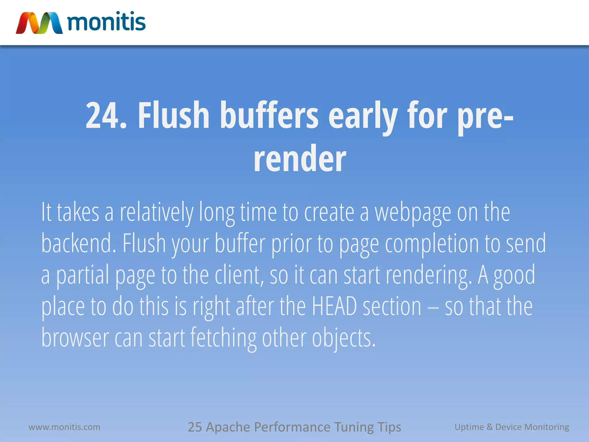 25 Apache Performance Tuning Tipswww.monitis.com Uptime & Device Monitoring
24. Flush buffers early for pre-
render
It takes a relatively long time to create a webpage on the
backend. Flush your buffer prior to page completion to send
a partial page to the client, so it can start rendering. A good
place to do this is right after the HEAD section – so that the
browser can start fetching other objects.
 