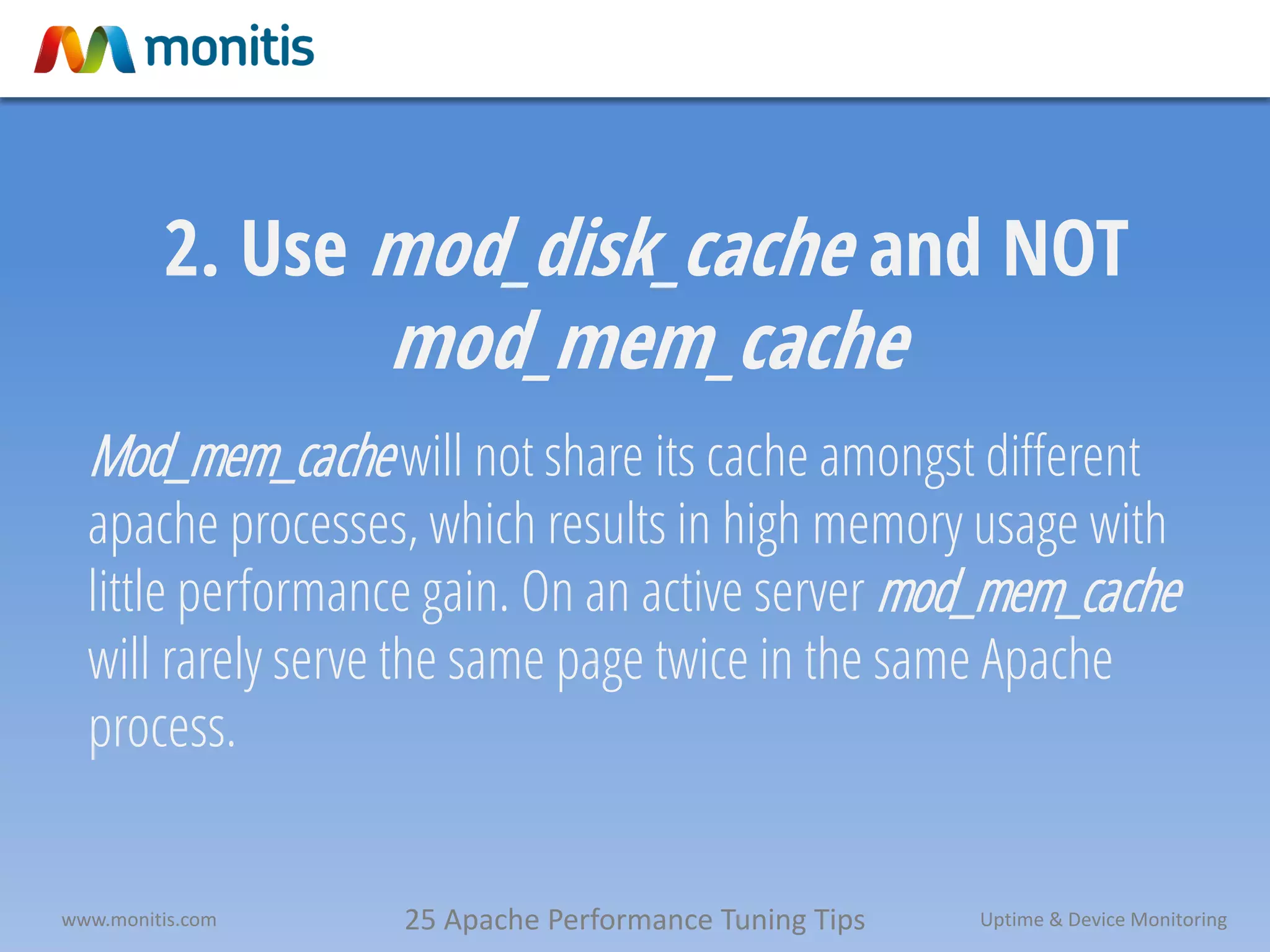 25 Apache Performance Tuning Tipswww.monitis.com Uptime & Device Monitoring
2. Use mod_disk_cache and NOT
mod_mem_cache
Mod_mem_cachewill not share its cache amongst different
apache processes, which results in high memory usage with
little performance gain. On an active server mod_mem_cache
will rarely serve the same page twice in the same Apache
process.
 