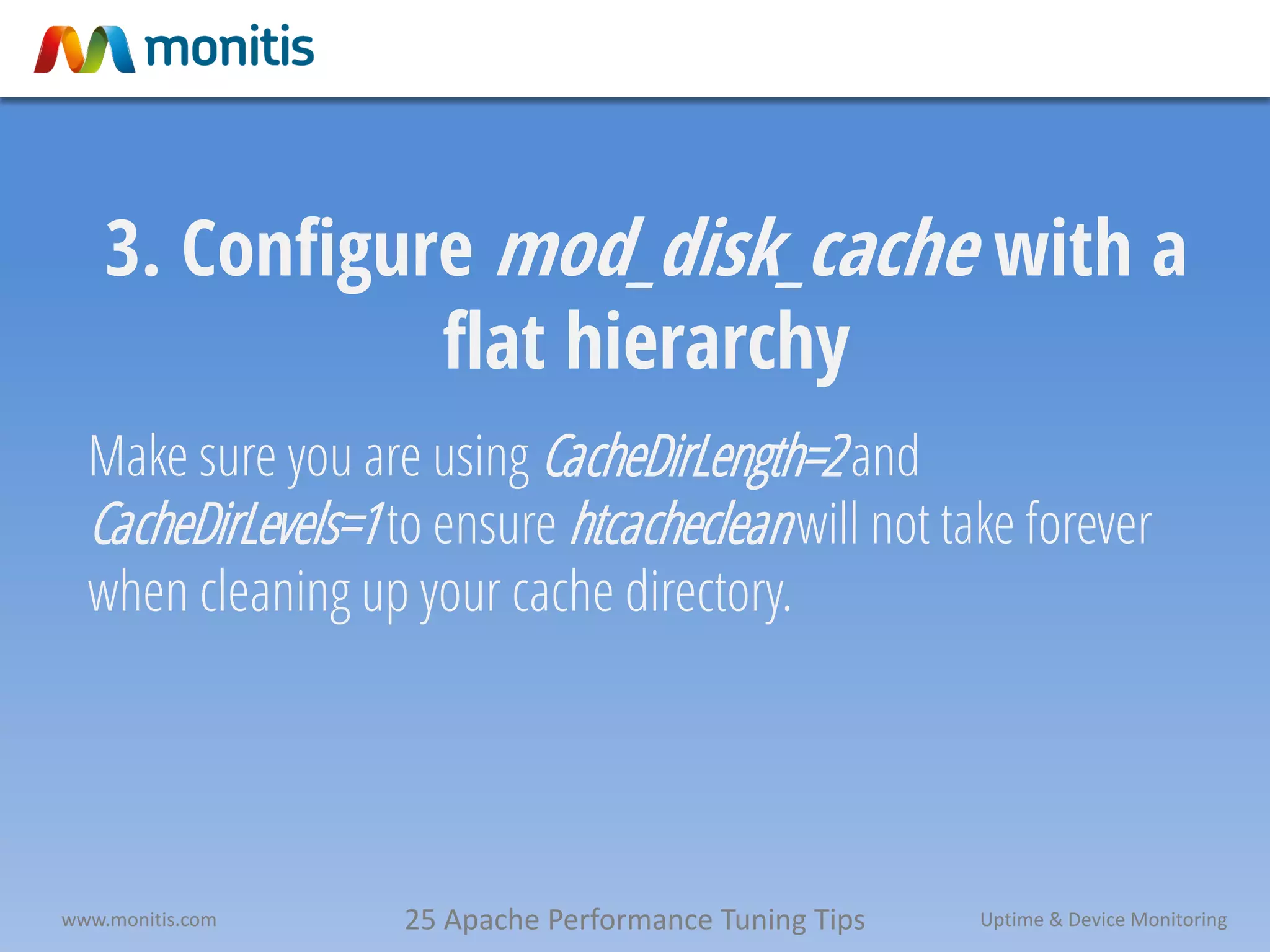 25 Apache Performance Tuning Tipswww.monitis.com Uptime & Device Monitoring
3. Configure mod_disk_cache with a
flat hierarchy
Make sure you are using CacheDirLength=2and
CacheDirLevels=1to ensure htcachecleanwill not take forever
when cleaning up your cache directory.
 