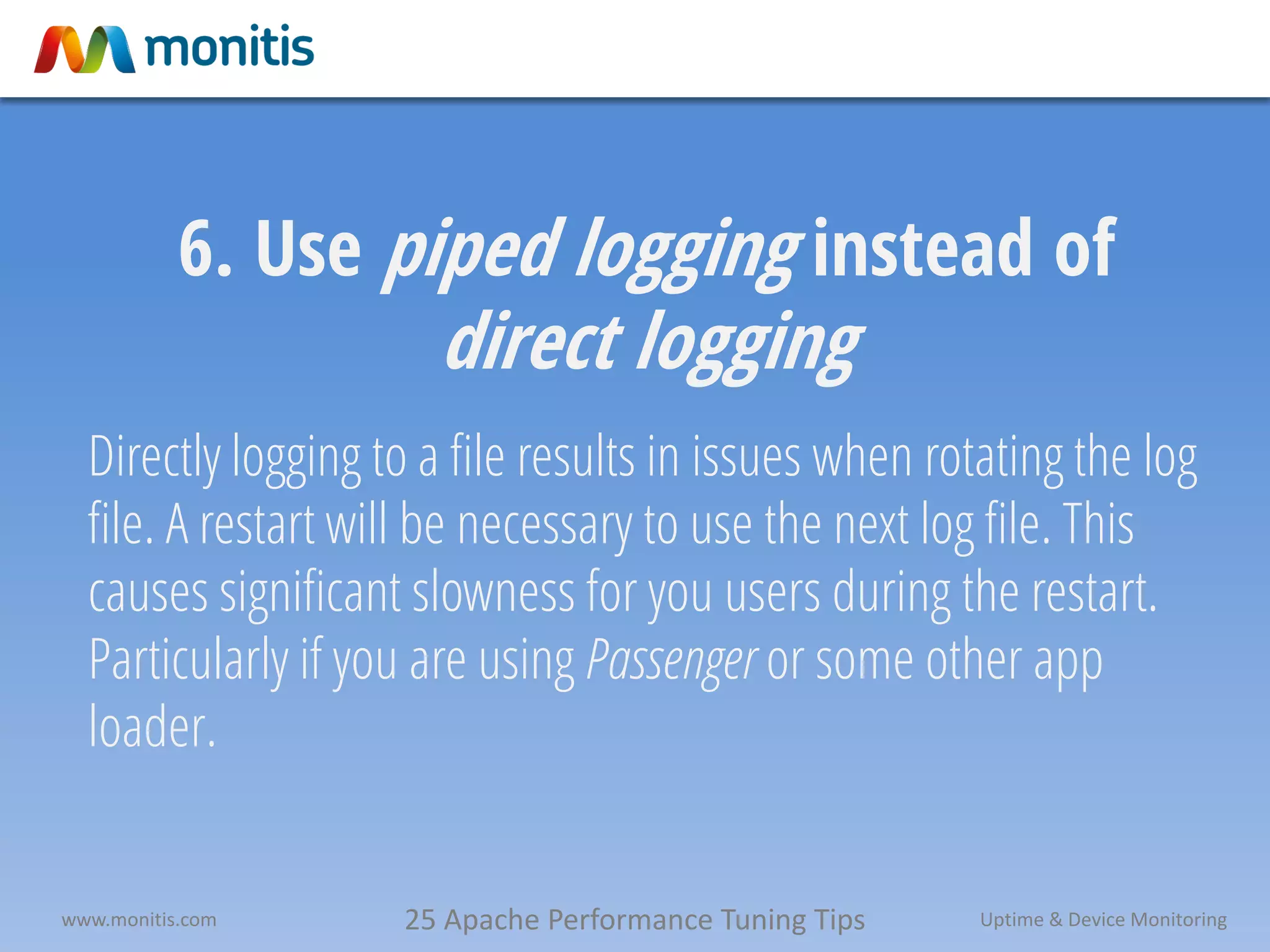 25 Apache Performance Tuning Tipswww.monitis.com Uptime & Device Monitoring
6. Use piped logging instead of
direct logging
Directly logging to a file results in issues when rotating the log
file. A restart will be necessary to use the next log file. This
causes significant slowness for you users during the restart.
Particularly if you are using Passenger or some other app
loader.
 