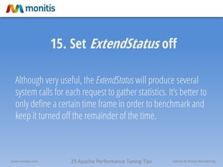 25 Apache Performance Tuning Tipswww.monitis.com Uptime & Device Monitoring
15. Set ExtendStatus off
Although very useful, the ExtendStatus will produce several
system calls for each request to gather statistics. It‘s better to
only define a certain time frame in order to benchmark and
keep it turned off the remainder of the time.
 
