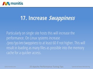25 Apache Performance Tuning Tipswww.monitis.com Uptime & Device Monitoring
17. Increase Swappiness
Particularly on single site hosts this will increase the
performance. On Linux systems increase
/proc/sys/vm/swappiness to at least 60 if not higher. This will
result in loading as many files as possible into the memory
cache for a quicker access.
 