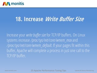 25 Apache Performance Tuning Tipswww.monitis.com Uptime & Device Monitoring
18. Increase Write Buffer Size
Increase your write buffer size for TCP/IP buffers. On Linux
systems increase /proc/sys/net/core/wmem_max and
/proc/sys/net/core/wmem_default. If your pages fit within this
buffer, Apache will complete a process in just one call to the
TCP/IP buffer.
 