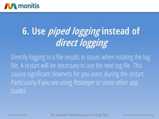25 Apache Performance Tuning Tipswww.monitis.com Uptime & Device Monitoring
6. Use piped logging instead of
direct logging
Directly logging to a file results in issues when rotating the log
file. A restart will be necessary to use the next log file. This
causes significant slowness for you users during the restart.
Particularly if you are using Passenger or some other app
loader.
 